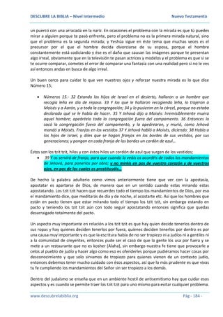 DESCUBRE LA BIBLIA – Nivel Intermedio Nuevo Testamento
www.descubrelabiblia.org Pág - 184 -
un puerco con una arracada en la nariz. En ocasiones el problema con la mirada es que tú puedes
mirar a alguien porque te pasó enfrente, pero el problema no es la primera mirada natural, sino
que el problema es la segunda mirada; y Yeshúa sigue en éste tema que muchas veces es el
precursor por el que el hombre decida divorciarse de su esposa, porque el hombre
constantemente está codiciando y ése es el daño que causan las imágenes porque te presentan
algo irreal, obviamente que en la televisión te pasan actrices y modelos y el problema es que si se
te ocurre comparar, cometes el error de comparar una fantasía con una realidad pero si no le ves
así entonces andas en busca de algo irreal.
Un buen cerco para cuidar lo que ven nuestros ojos y reforzar nuestra mirada es lo que dice
Número 15;
 Números 15.- 32 Estando los hijos de Israel en el desierto, hallaron a un hombre que
recogía leña en día de reposo. 33 Y los que le hallaron recogiendo leña, lo trajeron a
Moisés y a Aarón, y a toda la congregación; 34 y lo pusieron en la cárcel, porque no estaba
declarado qué se le había de hacer. 35 Y Jehová dijo a Moisés: Irremisiblemente muera
aquel hombre; apedréelo toda la congregación fuera del campamento. 36 Entonces lo
sacó la congregación fuera del campamento, y lo apedrearon, y murió, como Jehová
mandó a Moisés. Franjas en los vestidos 37 Y Jehová habló a Moisés, diciendo: 38 Habla a
los hijos de Israel, y diles que se hagan franjas en los bordes de sus vestidos, por sus
generaciones; y pongan en cada franja de los bordes un cordón de azul…
Éstos son los tzit tzit, hilos y con éstos hilos un cordón de azul que surgen de los vestidos;
 39 Y os servirá de franja, para que cuando lo veáis os acordéis de todos los mandamientos
de Jehová, para ponerlos por obra; y no miréis en pos de vuestro corazón y de vuestros
ojos, en pos de los cuales os prostituyáis…
De hecho la palabra adulterio como vimos anteriormente tiene que ver con la apostasía,
apostatar es apartarse de Dios, de manera que en un sentido cuando estas mirando estas
apostatando. Los tzit tzit hacen que recuerdes todo el tiempo los mandamientos de Dios, por eso
el mandamiento dice, que meditarás de día y de noche, al acostarte etc. Así que los hombres que
están en pacto tienen que estar mirando todo el tiempo los tzit tzit, sin embargo estando en
pacto y teniendo los tzit tzit aún con todo seguir apostatando entonces significa que quedas
desarraigado totalmente del pacto.
Un aspecto muy importante en relación a los tzit tzit es que hay quien decide tenerlos dentro de
sus ropas y hay quienes deciden tenerlos por fuera, quienes deciden tenerlos por dentro es por
una causa muy importante y es que la escritura habla de no ser tropiezo ni a judíos ni a gentiles ni
a la comunidad de creyentes, entonces pude ser el caso de que la gente los usa por fuera y se
mete a un restaurante que no es kosher (Alaha), sin embargo nuestra fe tiene que provocarle a
celos al pueblo de judío y hacer algo como eso es ofenderles porque pudiéramos hacer cosas por
desconocimiento y que solo sirvamos de tropiezo para quienes vienen de un contexto judío,
entonces debemos tener mucho cuidado con ésos aspectos, así que lo más prudente es que vivas
tu fe cumpliendo los mandamientos del Señor sin ser tropiezo a los demás.
Dentro del judaísmo se enseña que en un ambiente hostil de antisemitismo hay que cuidar esos
aspectos y es cuando se permite traer los tzit tzit para uno mismo para evitar cualquier problema.
 