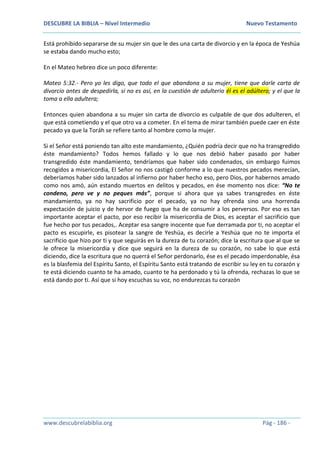 DESCUBRE LA BIBLIA – Nivel Intermedio Nuevo Testamento
www.descubrelabiblia.org Pág - 186 -
Está prohibido separarse de su mujer sin que le des una carta de divorcio y en la época de Yeshúa
se estaba dando mucho esto;
En el Mateo hebreo dice un poco diferente:
Mateo 5:32.- Pero yo les digo, que todo el que abandona a su mujer, tiene que darle carta de
divorcio antes de despedirla, si no es así, en la cuestión de adulterio él es el adúltero; y el que la
toma a ella adultera;
Entonces quien abandona a su mujer sin carta de divorcio es culpable de que dos adulteren, el
que está cometiendo y el que otro va a cometer. En el tema de mirar también puede caer en éste
pecado ya que la Toráh se refiere tanto al hombre como la mujer.
Si el Señor está poniendo tan alto este mandamiento, ¿Quién podría decir que no ha transgredido
éste mandamiento? Todos hemos fallado y lo que nos debió haber pasado por haber
transgredido éste mandamiento, tendríamos que haber sido condenados, sin embargo fuimos
recogidos a misericordia, El Señor no nos castigó conforme a lo que nuestros pecados merecían,
deberíamos haber sido lanzados al infierno por haber hecho eso, pero Dios, por habernos amado
como nos amó, aún estando muertos en delitos y pecados, en ése momento nos dice: “No te
condeno, pero ve y no peques más”, porque si ahora que ya sabes transgredes en éste
mandamiento, ya no hay sacrificio por el pecado, ya no hay ofrenda sino una horrenda
expectación de juicio y de hervor de fuego que ha de consumir a los perversos. Por eso es tan
importante aceptar el pacto, por eso recibir la misericordia de Dios, es aceptar el sacrificio que
fue hecho por tus pecados,. Aceptar esa sangre inocente que fue derramada por ti, no aceptar el
pacto es escupirle, es pisotear la sangre de Yeshúa, es decirle a Yeshúa que no te importa el
sacrificio que hizo por ti y que seguirás en la dureza de tu corazón; dice la escritura que al que se
le ofrece la misericordia y dice que seguirá en la dureza de su corazón, no sabe lo que está
diciendo, dice la escritura que no querrá el Señor perdonarlo, ése es el pecado imperdonable, ésa
es la blasfemia del Espíritu Santo, el Espíritu Santo está tratando de escribir su ley en tu corazón y
te está diciendo cuanto te ha amado, cuanto te ha perdonado y tú la ofrenda, rechazas lo que se
está dando por ti. Así que si hoy escuchas su voz, no endurezcas tu corazón
 