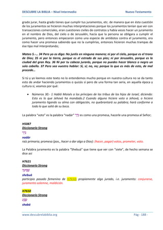 DESCUBRE LA BIBLIA – Nivel Intermedio Nuevo Testamento
www.descubrelabiblia.org Pág - 188 -
grado jurar, hasta grado tienes que cumplir tus juramentos, etc. de manera que en ésta cuestión
de los juramentos se hicieron muchas interpretaciones porque los juramentos tenían que ver con
transacciones comerciales, eran cuestiones civiles de contratos y había veces hacer un juramento
en el nombre de Dios, del cielo o de Jerusalén, hacía que la persona se obligara a cumplir el
juramento, pero entonces empezaron como una especie de antídotos contra el juramento, era
como hacer una promesa sabiendo que no la cumplirías, entonces hicieron muchas trampas de
ése tipo mal interpretando;
Mateo 5.-… 34 Pero yo os digo: No juréis en ninguna manera; ni por el cielo, porque es el trono
de Dios; 35 ni por la tierra, porque es el estrado de sus pies; ni por Jerusalén, porque es la
ciudad del gran Rey. 36 Ni por tu cabeza jurarás, porque no puedes hacer blanco o negro un
solo cabello. 37 Pero sea vuestro hablar: Sí, sí; no, no; porque lo que es más de esto, de mal
procede…
Si tú y yo leemos este texto no lo entendemos mucho porque en nuestra cultura no se da tanto
esto de andar haciendo juramentos o quizás sí pero de una forma tan seria, en aquella época y
cultura sí, veamos por qué:
 Números 30.- 1 Habló Moisés a los príncipes de las tribus de los hijos de Israel, diciendo:
Esto es lo que Jehová ha mandado.2 Cuando alguno hiciere voto a Jehová, o hiciere
juramento ligando su alma con obligación, no quebrantará su palabra; hará conforme a
todo lo que salió de su boca.
La palabra “voto” es la palabra “nadár” ‫ר‬ ַ‫ד‬ָ‫נ‬ es como una promesa, hacerle una promesa al Señor;
H5087
Diccionario Strong
‫ר‬ ַ‫ד‬ָ‫נ‬
nadár
raíz primaria; promesa (pos., hacer o dar algo a Dios): (hacer, pagar) votos, prometer, voto.
La Palabra juramento es la palabra “Shebuá” que tiene que ver con “siete”, de hecho semana se
dice así
H7621
Diccionario Strong
‫ה‬ ָ‫בּוע‬ ְ‫ׁש‬
shebuá
participio pasado femenino de H7650; propiamente algo jurado, i.e. juramento: conjurarse,
juramento solemne, maldición.
H7650
Diccionario Strong
‫ע‬ ַ‫ב‬ ָ‫ש‬
shabá
 