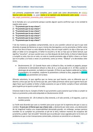 DESCUBRE LA BIBLIA – Nivel Intermedio Nuevo Testamento
www.descubrelabiblia.org Pág - 189 -
raíz primaria; propiamente estar completo, pero usado solo como denominativo de H7651;
hacerse siete uno mismo, i.e. jurar (como si se repitiera una declaración siete veces): conjurar,
dar, exigir, juramentar, juramento, jurar, solemnemente.
Se le llamaba así a un juramento porque cuando alguien quería confirmar que sí era verdad lo
repetía siete veces:
1.- “Te prometo que lo voy a hacer”.
2.- “Te prometo que lo voy a hacer”.
3.- “Te prometo que lo voy a hacer”.
4.- “Te prometo que lo voy a hacer”.
5.- “Te prometo que lo voy a hacer”.
6.- “Te prometo que lo voy a hacer”.
7.- “Te prometo que lo voy a hacer”.
Y de ésa manera ya quedabas comprometido, eso es una cuestión cultural así que lo que está
diciendo el pasaje de Números es que si tenías dos borreguitos y se los prometías al Señor como
lo que hizo Ana al hacer su voto delante de Dios, Ana era mujer estéril y le dijo a Dios que si le
daba un bebe se lo consagraría, el Señor le escuchó y le dio un hijo que se llamó Samuel, que
significa “escuchar”, así que cuando tuvo a su hijo después de darle leche, lo llevó al tabernáculo
y cumplió su voto, ése era un voto, un voto es cuando prometes algo al Señor e base a un favor
que tú le pidas y se hacía a veces un juramento, como ya vimos. “Shabuá” y lo decretabas siete
veces;
 Deuteronomio 23.- 21 Cuando haces voto a Jehová tu Dios, no tardes en pagarlo; porque
ciertamente lo demandará Jehová tu Dios de ti, y sería pecado en ti. 22 Mas cuando te
abstengas de prometer, no habrá en ti pecado. 23 Pero lo que hubiere salido de tus labios,
lo guardarás y lo cumplirás, conforme lo prometiste a Jehová tu Dios, pagando la ofrenda
voluntaria que prometiste con tu boca.
Ofrenda voluntaria, lo que significa que no tienes por qué hacerlo, esto es diferente que el
diezmo y otras que por ley las tenías que dar, pero había promesas extras que la gente hacía por
algún favor que le pedían al Señor y había ocasiones en que el Señor cumplía el favor solicitado
pero la gente ya no quería cumplir su voto.
Entonces toda la ley es: Cumple al Señor lo que prometes y para aseverar que lo ibas a cumplir se
hacía un juramento y esto está estipulado en Deuteronomio 10:20
 Deuteronomio 10.- 20 A Jehová tu Dios temerás, a él solo servirás, a él seguirás, y por su
nombre jurarás.
La Toráh está diciendo que uses su nombre para jurar ya que con la esperanza de que si usas su
nombre: Te juro por el Eterno que voy a hacer esto, y declararlo por siete veces, una declaración
de tal magnitud implica una responsabilidad demasiado grande, sin embargo, aunque parezca
increíble no se cumplían los juramentos al pié de la letra, hallaron maneras de escaparse del
juramento, juraban “por Jerusalén” diciendo que se juraba por cosas sagradas pero no lo eran y el
problema es que si eran transacciones comerciales, entonces se convirtió en un desastre.
 