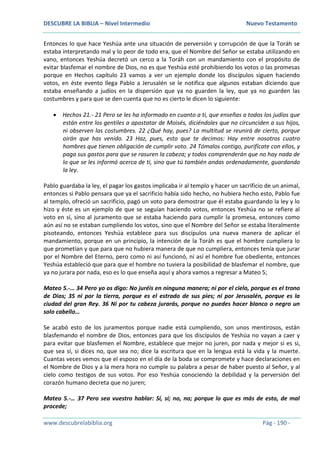 DESCUBRE LA BIBLIA – Nivel Intermedio Nuevo Testamento
www.descubrelabiblia.org Pág - 190 -
Entonces lo que hace Yeshúa ante una situación de perversión y corrupción de que la Toráh se
estaba interpretando mal y lo peor de todo era, que el Nombre del Señor se estaba utilizando en
vano, entonces Yeshúa decretó un cerco a la Toráh con un mandamiento con el propósito de
evitar blasfemar el nombre de Dios, no es que Yeshúa esté prohibiendo los votos o las promesas
porque en Hechos capítulo 23 vamos a ver un ejemplo donde los discípulos siguen haciendo
votos, en éste evento llega Pablo a Jerusalén se le notifica que algunos estaban diciendo que
estaba enseñando a judíos en la dispersión que ya no guarden la ley, que ya no guarden las
costumbres y para que se den cuenta que no es cierto le dicen lo siguiente:
 Hechos 21.- 21 Pero se les ha informado en cuanto a ti, que enseñas a todos los judíos que
están entre los gentiles a apostatar de Moisés, diciéndoles que no circunciden a sus hijos,
ni observen las costumbres. 22 ¿Qué hay, pues? La multitud se reunirá de cierto, porque
oirán que has venido. 23 Haz, pues, esto que te decimos: Hay entre nosotros cuatro
hombres que tienen obligación de cumplir voto. 24 Tómalos contigo, purifícate con ellos, y
paga sus gastos para que se rasuren la cabeza; y todos comprenderán que no hay nada de
lo que se les informó acerca de ti, sino que tú también andas ordenadamente, guardando
la ley.
Pablo guardaba la ley, el pagar los gastos implicaba ir al templo y hacer un sacrificio de un animal,
entonces si Pablo pensara que ya el sacrificio había sido hecho, no hubiera hecho esto, Pablo fue
al templo, ofreció un sacrificio, pagó un voto para demostrar que él estaba guardando la ley y lo
hizo y éste es un ejemplo de que se seguían haciendo votos, entonces Yeshúa no se refiere al
voto en sí, sino al juramento que se estaba haciendo para cumplir la promesa, entonces como
aún así no se estaban cumpliendo los votos, sino que el Nombre del Señor se estaba literalmente
pisoteando, entonces Yeshúa establece para sus discípulos una nueva manera de aplicar el
mandamiento, porque en un principio, la intención de la Toráh es que el hombre cumpliera lo
que prometían y que para que no hubiera manera de que no cumpliera, entonces tenía que jurar
por el Nombre del Eterno, pero como ni así funcionó, ni así el hombre fue obediente, entonces
Yeshúa estableció que para que el hombre no tuviera la posibilidad de blasfemar el nombre, que
ya no jurara por nada, eso es lo que enseña aquí y ahora vamos a regresar a Mateo 5;
Mateo 5.-… 34 Pero yo os digo: No juréis en ninguna manera; ni por el cielo, porque es el trono
de Dios; 35 ni por la tierra, porque es el estrado de sus pies; ni por Jerusalén, porque es la
ciudad del gran Rey. 36 Ni por tu cabeza jurarás, porque no puedes hacer blanco o negro un
solo cabello…
Se acabó esto de los juramentos porque nadie está cumpliendo, son unos mentirosos, están
blasfemando el nombre de Dios, entonces para que los discípulos de Yeshúa no vayan a caer y
para evitar que blasfemen el Nombre, establece que mejor no juren, por nada y mejor si es si,
que sea sí, si dices no, que sea no; dice la escritura que en la lengua está la vida y la muerte.
Cuantas veces vemos que el esposo en el día de la boda se compromete y hace declaraciones en
el Nombre de Dios y a la mera hora no cumple su palabra a pesar de haber puesto al Señor, y al
cielo como testigos de sus votos. Por eso Yeshúa conociendo la debilidad y la perversión del
corazón humano decreta que no juren;
Mateo 5.-… 37 Pero sea vuestro hablar: Sí, sí; no, no; porque lo que es más de esto, de mal
procede;
 