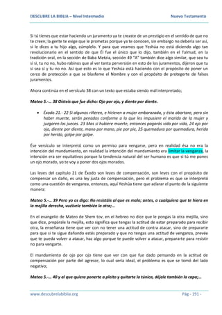 DESCUBRE LA BIBLIA – Nivel Intermedio Nuevo Testamento
www.descubrelabiblia.org Pág - 191 -
Si tú tienes que estar haciendo un juramento ya te creaste de un prestigio en el sentido de que no
te creen; la gente te exige que le prometas porque ya te conocen, sin embargo no debería ser así,
si le dices a tu hijo algo, cúmplelo. Y para que veamos que Yeshúa no está diciendo algo tan
revolucionario en el sentido de que Él fue el único que lo dijo, también en el Talmud, en la
tradición oral, en la sección de Baba Metzia, sección 49 “A” también dice algo similar, que sea tu
si si, tu no no, hubo rabinos que al ver tanta perversión en esto de los juramentos, dijeron que tu
si sea sí y tu no no. Así que esto es lo que Yeshúa está haciendo con el propósito de poner un
cerco de protección a que se blasfeme el Nombre y con el propósito de protegerte de falsos
juramentos.
Ahora continúa en el versículo 38 con un texto que estaba siendo mal interpretado;
Mateo 5.-… 38 Oísteis que fue dicho: Ojo por ojo, y diente por diente.
 Éxodo 21.- 22 Si algunos riñeren, e hirieren a mujer embarazada, y ésta abortare, pero sin
haber muerte, serán penados conforme a lo que les impusiere el marido de la mujer y
juzgaren los jueces. 23 Mas si hubiere muerte, entonces pagarás vida por vida, 24 ojo por
ojo, diente por diente, mano por mano, pie por pie, 25 quemadura por quemadura, herida
por herida, golpe por golpe.
Ése versículo se interpretó como un permiso para vengarse, pero en realidad ésa no era la
intención del mandamiento, en realidad la intención del mandamiento era limitar la venganza, la
intención era ser equitativos porque la tendencia natural del ser humano es que si tú me pones
un ojo morado, yo te voy a poner dos ojos morados.
Las leyes del capítulo 21 de Éxodo son leyes de compensación, son leyes con el propósito de
compensar un daño, es una ley justa de compensación, pero el problema es que se interpretó
como una cuestión de venganza, entonces, aquí Yeshúa tiene que aclarar el punto de la siguiente
manera:
Mateo 5.-… 39 Pero yo os digo: No resistáis al que es malo; antes, a cualquiera que te hiera en
la mejilla derecha, vuélvele también la otra;…
En el evangelio de Mateo de Shem tov, en el hebreo no dice que le pongas la otra mejilla, sino
que dice, prepárale la mejilla, esto significa que tengas la actitud de estar preparado para recibir
otra, la enseñanza tiene que ver con no tener una actitud de contra atacar, sino de prepararte
para que si te sigue dañando estés preparado y que no tengas una actitud de venganza, prevée
que te pueda volver a atacar, haz algo porque te puede volver a atacar, prepararte para resistir
no para vengarte.
El mandamiento de ojo por ojo tiene que ver con que fue dado pensando en la actitud de
compensación por parte del agresor, lo cual sería ideal, el problema es que se tomó del lado
negativo;
Mateo 5.-… 40 y al que quiera ponerte a pleito y quitarte la túnica, déjale también la capa;…
 