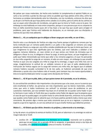 DESCUBRE LA BIBLIA – Nivel Intermedio Nuevo Testamento
www.descubrelabiblia.org Pág - 192 -
No pelear por cosas materiales, de hecho esto también lo complementa el apóstol Pablo en su
carta a los corintios cuando les dice que cómo es posible que haya pleitos entre ellos, entre los
hermanos se estaban demandando ante los tribunales, con los incrédulos, entonces les dice que
ya de por sí el hecho de que haya pleito entre ustedes es el colmo, pero el colmo de los colmos es
que se vayan ante tribunales de incrédulos, con gente que no tiene la Toráh y eso es lo peor. Sin
embargo se está hablando en trato entre creyentes, porque si una persona que no es creyente te
hizo un daño económico bueno pues ahí si hay leyes a las que hay que acudir para arreglar el
problema, pero aquí Yeshúa está hablando de discípulos, es un mensaje para sus discípulos y
veamos los que dice más adelante;
Mateo 5.-… 41 y a cualquiera que te obligue a llevar carga por una milla, ve con él dos…
Decirle esto a sus discípulos de Yeshúa era algo muy fuerte porque el gobierno romano por ley
tenía instituido que un romano podía decirle a un judío si iba cargando un romano una carga
pesada que llevara su carga por una milla y estaba establecido por ley que lo tenía que hacer, así
que imagínense lo que esto significaba para los Celotes, que eran radicales y odiaban a los
paganos romanos idólatras, un caso similar es el que vemos con Simón de Arimatea que lo
obligaron a llevar la cruz, lo obligaron a llevar la carga, lo tenía que hacer, así que imagínate a un
judío que había interpretado que tenía que odiar a los romanos paganos y lo que iría pensando
en ésa milla cargando la carga de un romano, el odio era aún mayor, sin embargo lo que enseñó
Yeshúa es que una vez cargada una milla la carga de tu enemigo, a seguir una milla más con la
carga, imaginémonos la actitud de un soldado romano al ver que el judío obedeciendo la
instrucción de Yeshúa seguía con la carga del romano una milla más, de seguro que al soldado
romano hubiera causado curiosidad la fe de ése judío, se hubieran percatado de que eran
diferentes y quizás otra cosa hubiera sido el mundo, pero siempre hay una nueva oportunidad y
ésta es la oportunidad para tomar su yugo como discípulos de Yeshúa.
Mateo 5.-… 42 Al que te pida, dale; y al que quiera tomar de ti prestado, no se lo rehúses…
Es una actitud de considerar más importantes a las personas que a las cosas, esa es la esencia que
está enseñando el Señor, las personas son más importantes que los bienes materiales. ¿Cómo
crees que sería si todos tuviéramos esa actitud? La principal causa de problemas es por
cuestiones materiales, por eso también hay leyes en el sentido de no quedar como fiador ni por
tu hermano ni por nadie, la Toráh dice que si quedas como fiador de alguien que te prepares para
el caso de que no pueda pagar y te quiten hasta la cama donde duermes, entonces no te prohíbe
que quedes como fiador pero te advierte que si lo haces podrías perderlo todo y tienes que estar
consciente. No prestes algo a menos que estés consiente que ya no va a regresar, si prestas no
esperes a que te lo regresen, es con esa actitud con la que enseña Yeshúa que debemos prestar;
Mateo 5.-… 43 Oísteis que fue dicho: Amarás a tu prójimo, y aborrecerás a tu enemigo…
La ley de amar a tu prójimo la vemos en levítico 19:18, pero el aborrecer a tu enemigo no está en
ningún lado de la Toráh
 Levítico 19.- 17 No aborrecerás a tu hermano en tu corazón; razonarás con tu prójimo,
para que no participes de su pecado.18 No te vengarás, ni guardarás rencor a los hijos de
tu pueblo, sino amarás a tu prójimo como a ti mismo. Yo Jehová.
 