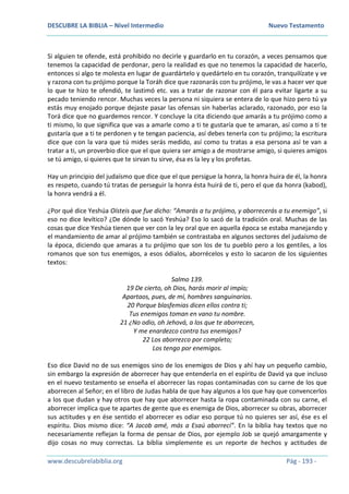 DESCUBRE LA BIBLIA – Nivel Intermedio Nuevo Testamento
www.descubrelabiblia.org Pág - 193 -
Si alguien te ofende, está prohibido no decirle y guardarlo en tu corazón, a veces pensamos que
tenemos la capacidad de perdonar, pero la realidad es que no tenemos la capacidad de hacerlo,
entonces si algo te molesta en lugar de guardártelo y quedártelo en tu corazón, tranquilízate y ve
y razona con tu prójimo porque la Toráh dice que razonarás con tu prójimo, le vas a hacer ver que
lo que te hizo te ofendió, te lastimó etc. vas a tratar de razonar con él para evitar ligarte a su
pecado teniendo rencor. Muchas veces la persona ni siquiera se entera de lo que hizo pero tú ya
estás muy enojado porque dejaste pasar las ofensas sin haberlas aclarado, razonado, por eso la
Torá dice que no guardemos rencor. Y concluye la cita diciendo que amarás a tu prójimo como a
ti mismo, lo que significa que vas a amarle como a ti te gustaría que te amaran, así como a ti te
gustaría que a ti te perdonen y te tengan paciencia, así debes tenerla con tu prójimo; la escritura
dice que con la vara que tú mides serás medido, así como tu tratas a esa persona así te van a
tratar a ti, un proverbio dice que el que quiera ser amigo a de mostrarse amigo, si quieres amigos
se tú amigo, si quieres que te sirvan tu sirve, ésa es la ley y los profetas.
Hay un principio del judaísmo que dice que el que persigue la honra, la honra huira de él, la honra
es respeto, cuando tú tratas de perseguir la honra ésta huirá de ti, pero el que da honra (kabod),
la honra vendrá a él.
¿Por qué dice Yeshúa Oísteis que fue dicho: “Amarás a tu prójimo, y aborrecerás a tu enemigo”, si
eso no dice levítico? ¿De dónde lo sacó Yeshúa? Eso lo sacó de la tradición oral. Muchas de las
cosas que dice Yeshúa tienen que ver con la ley oral que en aquella época se estaba manejando y
el mandamiento de amar al prójimo también se contrastaba en algunos sectores del judaísmo de
la época, diciendo que amaras a tu prójimo que son los de tu pueblo pero a los gentiles, a los
romanos que son tus enemigos, a esos ódialos, aborrécelos y esto lo sacaron de los siguientes
textos:
Salmo 139.
19 De cierto, oh Dios, harás morir al impío;
Apartaos, pues, de mí, hombres sanguinarios.
20 Porque blasfemias dicen ellos contra ti;
Tus enemigos toman en vano tu nombre.
21 ¿No odio, oh Jehová, a los que te aborrecen,
Y me enardezco contra tus enemigos?
22 Los aborrezco por completo;
Los tengo por enemigos.
Eso dice David no de sus enemigos sino de los enemigos de Dios y ahí hay un pequeño cambio,
sin embargo la expresión de aborrecer hay que entenderla en el espíritu de David ya que incluso
en el nuevo testamento se enseña el aborrecer las ropas contaminadas con su carne de los que
aborrecen al Señor; en el libro de Judas habla de que hay algunos a los que hay que convencerlos
a los que dudan y hay otros que hay que aborrecer hasta la ropa contaminada con su carne, el
aborrecer implica que te apartes de gente que es enemiga de Dios, aborrecer su obras, aborrecer
sus actitudes y en ése sentido el aborrecer es odiar eso porque tú no quieres ser así, ése es el
espíritu. Dios mismo dice: “A Jacob amé, más a Esaú aborrecí”. En la biblia hay textos que no
necesariamente reflejan la forma de pensar de Dios, por ejemplo Job se quejó amargamente y
dijo cosas no muy correctas. La biblia simplemente es un reporte de hechos y actitudes de
 