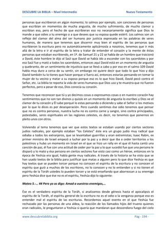 DESCUBRE LA BIBLIA – Nivel Intermedio Nuevo Testamento
www.descubrelabiblia.org Pág - 194 -
personas que escribieron en algún momento; lo salmos por ejemplo, son canciones de personas
que escribían en momentos de mucha angustia, de mucho sufrimiento, de mucho clamor y
escribían eso, pero el hecho de que escribieran eso no necesariamente significa que Dios te
mande a que odies a tu enemigo o a que desees que su esposa quede estéril. Los salmos son un
reflejo del clamor del alma del ser humano por justicia expresada en las palabras de seres
humanos, de manera que tenemos que discernir muy bien el espíritu de las personas que
escribieron la escritura pero no automáticamente aplicárnosla a nosotros, tenemos que ir más
allá de la letra e ir al espíritu de la letra y tratar de entender el corazón y la mente de éstas
personas que estaban escribiendo, en 1ª. de Samuel 21 y 22 se habla de un hombre que traicionó
a David, éste hombre le dijo al Saúl que David se había ido a esconder con los sacerdotes y por
eso Saúl fue y mató a todos los sacerdotes, entonces aquí David está en un momento de angustia
y quebranto, de un sentimiento de injusticia que se llevó a cabo y por eso en el salmo 109 David
habla muy duro a cerca de su sentir, sin embargo no quiere decir que todo lo que hizo y dijo
David también tu lo tienes que hacer porque si fuera así, entonces estarías pensando en tomar la
mujer de tu vecino y matar a su esposo porque eso es lo que hizo David, David pecó contra el
Señor, etc. La biblia te reporta la vida de seres humanos que Dios uso y te muestra que no fueron
perfectos, pero a pesar de eso, Dios conocía su corazón.
Tenemos que reconocer que tú y yo decimos cosas o expresamos cosas o en nuestro corazón hay
sentimientos que no son tan divinos y quizás en un momento de angustia lo escribes y Dios ve el
clamor de tu corazón y Él sabe porqué lo estas pensando o diciendo y sabe el Señor si los motivos
por lo que lo dices es por desesperación. Pero cuando sentimos ése odio tenemos que pensar
que no es contra personas, nuestra lucha no es contra carne y sangre, sino contra principados,
potestades, seres espirituales en las regiones celestes, es decir, no tenemos que ponernos en
pleito unos con otros.
Volviendo al tema tenemos que ver que estos textos se estaban usando por ciertos sectores
judíos radicales, por ejemplo estaban “los Celotes” éste era un grupo judío muy radical que
odiaba a todos los extranjeros, que se levantaban guerrillas y eran extremistas; Isaac Rabin, ex
primer ministro de Israel empezó a luchar por la paz y a decir que iba a ceder territorios a los
palestinos y hubo un momento en Israel en el que se hizo un rally en el que él hasta cantó una
canción de paz, él fue con una actitud de ceder por la paz y lo que sucedió fue que una persona le
disparó y lo mato y ésa persona en ciertos sectores fue visto casi como un héroe, entonces en la
época de Yeshúa era igual, había gente muy radicales. A través de la historia se ha visto que se
han usado textos de la biblia para justificar que matas a alguien pero lo que dice Yeshúa es que
hay textos que se pueden torcer porque no conocen el espíritu de la escritura y no conocen el
espíritu que guió a muchos de los escritores, no lo conocen y no lo entienden y si no tienen el
espíritu de la Toráh ustedes lo pueden torcer y se está enseñando que aborrezcan a su enemigo
pero Yeshúa dice que ése no es el espíritu, Yeshúa dijo lo siguiente:
Mateo 5.-… 44 Pero yo os digo: Amad a vuestros enemigos,…
Ése es el verdadero espíritu de la Toráh, si analizamos desde génesis hasta el apocalipsis el
espíritu de la Toráh, el espíritu general de la escritura no es el odio o la venganza porque eso es
entender mal el espíritu de las escrituras. Recordemos aquel evento en el que Yeshúa fue
rechazado por las personas de una aldea, la reacción de los llamados hijos del trueno quienes
eran radicales, le preguntaron a Yeshúa si quería que mandaran que descendiera fuego del cielo
 