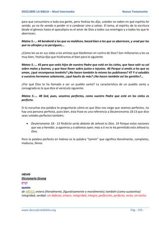 DESCUBRE LA BIBLIA – Nivel Intermedio Nuevo Testamento
www.descubrelabiblia.org Pág - 195 -
para que consumiera a toda esa gente, pero Yeshúa les dijo, ustedes no saben en qué espíritu he
venido, yo no he venido a perder ni a condenar sino a salvar. El tema, el espíritu de la escritura
desde el génesis hasta el apocalipsis es el amor de Dios a todos sus enemigos y a todos los que le
aborrecen;
Mateo 5.-… 44 bendecid a los que os maldicen, haced bien a los que os aborrecen, y orad por los
que os ultrajan y os persiguen;…
¿Cómo les va en sus vidas a los artistas que blasfeman en contra de Dios? Son millonarios y les va
muy bien, Yeshúa dijo que hiciéramos el bien para lo siguiente:
Mateo 5.-… 45 para que seáis hijos de vuestro Padre que está en los cielos, que hace salir su sol
sobre malos y buenos, y que hace llover sobre justos e injustos. 46 Porque si amáis a los que os
aman, ¿qué recompensa tendréis? ¿No hacen también lo mismo los publicanos? 47 Y si saludáis
a vuestros hermanos solamente, ¿qué hacéis de más? ¿No hacen también así los gentiles?...
¿Por qué Dios te ha llamado a ser un pueblo santo? La característica de un pueblo santo y
consagrado es lo que dice el versículo siguiente:
Mateo 5.-… 48 Sed, pues, vosotros perfectos, como vuestro Padre que está en los cielos es
perfecto.
Si tú escuchas ésa palabra te preguntarás cómo es que Dios nos exige que seamos perfectos, no
hay una persona perfecta, pues bien, ésta frase es una referencia a Deuteronomio 18:13 que dice
sean ustedes perfectos también;
 Deuteronomio 18.- 13 Perfecto serás delante de Jehová tu Dios. 14 Porque estas naciones
que vas a heredar, a agoreros y a adivinos oyen; mas a ti no te ha permitido esto Jehová tu
Dios.
Pero la palabra perfecto en hebreo es la palabra “tamím” que significa literalmente, completos,
maduros, llenos
H8549
Diccionario Strong
‫ים‬ ִ‫מ‬ ָ‫ּת‬
tamím
de H8552; entero (literalmente, figurativamente o moralmente); también (como sustantivo)
integridad, verdad: sin defecto, entero, integridad, íntegro, perfección, perfecto, recto, sin tacha.
 