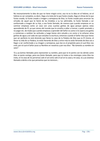 DESCUBRE LA BIBLIA – Nivel Intermedio Nuevo Testamento
www.descubrelabiblia.org Pág - 196 -
No necesariamente la idea de que no tiene ningún error, esa no es la idea en el hebreo, en el
hebreo es ser completo, es decir, llega a la meta de lo que fuiste creado, llega al clímax de lo que
fuiste creado, tú fuiste creado a imagen y semejanza de Dios, tu fuiste creado para anunciar las
virtudes de aquel que te llamó de las tinieblas a su luz admirable, tú fuiste llamado a ser
conformado a imagen de su hijo, a eso fuiste llamado, de manera que cuando empiezas en su
caminar empiezas como un vaso con unas cuantas gotitas de agua porque apenas estas
aprendiendo de Él, ya que vienes del mundo que te enseña a odiar a transar, a pedir prestado y
no pagar etc. de modo que cuando empiezas a aprender del Señor es como si te cayera una gotita
y comienzas a cambiar las actitudes y luego tienes otro estudio y es como si te echaran otras
gotitas de agua y así cada vez que estudias la escritura, entonces cuando el Señor dice que tienes
que ser perfecto te está diciendo que llenes tu vaso de la Palabra de Dios que es Él mismo, al
llenar tu vida de su Palabra, te estás llenando de Dios y entre más te estás llenando de Dios vas a
llegar a ser conformado a su imagen y semejanza, que ése es el propósito para el cual Dios nos
creó, por el cual el Señor puso su Nombre en nosotros y por eso dice: “No tomarás su nombre en
vano”.
Tú y yo fuimos llamados para representar su nombre, para que tú te portes con los demás como
Dios se porta contigo, para eso fuiste llamado, para que tú trates a los enemigos como Dios los
trata, en la casa de los perversos sale el sol como sale el sol en tu casa y mi casa, tú y yo estamos
llamado a darles a los que pensamos que no merecen…
 