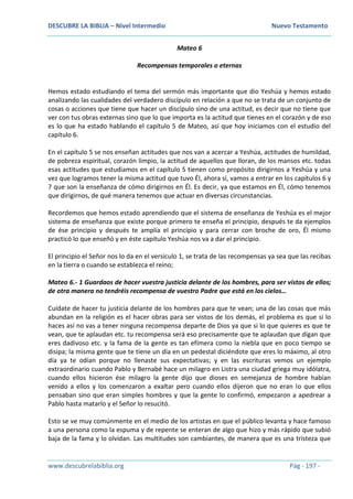 DESCUBRE LA BIBLIA – Nivel Intermedio Nuevo Testamento
www.descubrelabiblia.org Pág - 197 -
Mateo 6
Recompensas temporales o eternas
Hemos estado estudiando el tema del sermón más importante que dio Yeshúa y hemos estado
analizando las cualidades del verdadero discípulo en relación a que no se trata de un conjunto de
cosas o acciones que tiene que hacer un discípulo sino de una actitud, es decir que no tiene que
ver con tus obras externas sino que lo que importa es la actitud que tienes en el corazón y de eso
es lo que ha estado hablando el capítulo 5 de Mateo, así que hoy iniciamos con el estudio del
capítulo 6.
En el capítulo 5 se nos enseñan actitudes que nos van a acercar a Yeshúa, actitudes de humildad,
de pobreza espiritual, corazón limpio, la actitud de aquellos que lloran, de los mansos etc. todas
esas actitudes que estudiamos en el capítulo 5 tienen como propósito dirigirnos a Yeshúa y una
vez que logramos tener la misma actitud que tuvo Él, ahora sí, vamos a entrar en los capítulos 6 y
7 que son la enseñanza de cómo dirigirnos en Él. Es decir, ya que estamos en Él, cómo tenemos
que dirigirnos, de qué manera tenemos que actuar en diversas circunstancias.
Recordemos que hemos estado aprendiendo que el sistema de enseñanza de Yeshúa es el mejor
sistema de enseñanza que existe porque primero te enseña el principio, después te da ejemplos
de ése principio y después te amplía el principio y para cerrar con broche de oro, Él mismo
practicó lo que enseñó y en éste capítulo Yeshúa nos va a dar el principio.
El principio el Señor nos lo da en el versículo 1, se trata de las recompensas ya sea que las recibas
en la tierra o cuando se establezca el reino;
Mateo 6.- 1 Guardaos de hacer vuestra justicia delante de los hombres, para ser vistos de ellos;
de otra manera no tendréis recompensa de vuestro Padre que está en los cielos…
Cuídate de hacer tu justicia delante de los hombres para que te vean; una de las cosas que más
abundan en la religión es el hacer obras para ser vistos de los demás, el problema es que si lo
haces así no vas a tener ninguna recompensa departe de Dios ya que si lo que quieres es que te
vean, que te aplaudan etc. tu recompensa será eso precisamente que te aplaudan que digan que
eres dadivoso etc. y la fama de la gente es tan efímera como la niebla que en poco tiempo se
disipa; la misma gente que te tiene un día en un pedestal diciéndote que eres lo máximo, al otro
día ya te odian porque no llenaste sus expectativas; y en las escrituras vemos un ejemplo
extraordinario cuando Pablo y Bernabé hace un milagro en Listra una ciudad griega muy idólatra,
cuando ellos hicieron ése milagro la gente dijo que dioses en semejanza de hombre habían
venido a ellos y los comenzaron a exaltar pero cuando ellos dijeron que no eran lo que ellos
pensaban sino que eran simples hombres y que la gente lo confirmó, empezaron a apedrear a
Pablo hasta matarlo y el Señor lo resucitó.
Esto se ve muy comúnmente en el medio de los artistas en que el público levanta y hace famoso
a una persona como la espuma y de repente se enteran de algo que hizo y más rápido que subió
baja de la fama y lo olvidan. Las multitudes son cambiantes, de manera que es una tristeza que
 