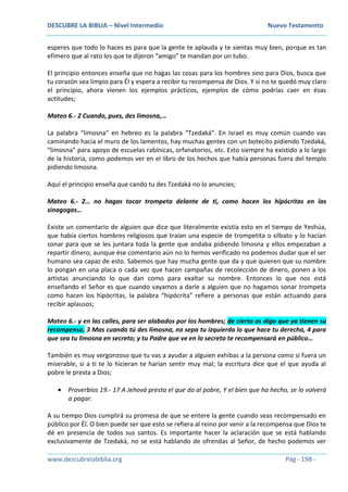 DESCUBRE LA BIBLIA – Nivel Intermedio Nuevo Testamento
www.descubrelabiblia.org Pág - 198 -
esperes que todo lo haces es para que la gente te aplauda y te sientas muy bien, porque es tan
efímero que al rato los que te dijeron “amigo” te mandan por un tubo.
El principio entonces enseña que no hagas las cosas para los hombres sino para Dios, busca que
tu corazón sea limpio para Él y espera a recibir tu recompensa de Dios. Y si no te quedó muy claro
el principio, ahora vienen los ejemplos prácticos, ejemplos de cómo podrías caer en ésas
actitudes;
Mateo 6.- 2 Cuando, pues, des limosna,…
La palabra “limosna” en hebreo es la palabra “Tzedaká”. En Israel es muy común cuando vas
caminando hacia el muro de los lamentos, hay muchas gentes con un botecito pidiendo Tzedaká,
“limosna” para apoyo de escuelas rabínicas, orfanatorios, etc. Esto siempre ha existido a lo largo
de la historia, como podemos ver en el libro de los hechos que había personas fuera del templo
pidiendo limosna.
Aquí el principio enseña que cando tu des Tzedaká no lo anuncies;
Mateo 6.- 2… no hagas tocar trompeta delante de ti, como hacen los hipócritas en las
sinagogas…
Existe un comentario de alguien que dice que literalmente existía esto en el tiempo de Yeshúa,
que había ciertos hombres religiosos que traían una especie de trompetita o silbato y lo hacían
sonar para que se les juntara toda la gente que andaba pidiendo limosna y ellos empezaban a
repartir dinero; aunque ése comentario aún no lo hemos verificado no podemos dudar que el ser
humano sea capaz de esto. Sabemos que hay mucha gente que da y que quieren que su nombre
lo pongan en una placa o cada vez que hacen campañas de recolección de dinero, ponen a los
artistas anunciando lo que dan como para exaltar su nombre. Entonces lo que nos está
enseñando el Señor es que cuando vayamos a darle a alguien que no hagamos sonar trompeta
como hacen los hipócritas, la palabra “hipócrita” refiere a personas que están actuando para
recibir aplausos;
Mateo 6.- y en las calles, para ser alabados por los hombres; de cierto os digo que ya tienen su
recompensa. 3 Mas cuando tú des limosna, no sepa tu izquierda lo que hace tu derecha, 4 para
que sea tu limosna en secreto; y tu Padre que ve en lo secreto te recompensará en público…
También es muy vergonzoso que tu vas a ayudar a alguien exhibas a la persona como si fuera un
miserable, si a ti te lo hicieran te harían sentir muy mal; la escritura dice que el que ayuda al
pobre le presta a Dios;
 Proverbios 19.- 17 A Jehová presta el que da al pobre, Y el bien que ha hecho, se lo volverá
a pagar.
A su tiempo Dios cumplirá su promesa de que se entere la gente cuando seas recompensado en
público por Él. O bien puede ser que esto se refiera al reino por venir a la recompensa que Dios te
dé en presencia de todos sus santos. Es importante hacer la aclaración que se está hablando
exclusivamente de Tzedaká, no se está hablando de ofrendas al Señor, de hecho podemos ver
 