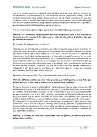 DESCUBRE LA BIBLIA – Nivel Intermedio Nuevo Testamento
www.descubrelabiblia.org Pág - 199 -
que en el templo cuando se trataba de darle al Señor ahí sí se hacía público y el Señor no
recriminaba eso y al mismo tiempo era una manera de hacerse cumplir unos a otros, como de
rendirse cuentas entre ellos respecto del cumplimiento de las mitzvá, (mandamiento) y en ése
momento Yeshúa lo observó, Yeshúa estaba observando cuanto daban y Yeshúa alabó a la mujer
que dio unas cuantas moneditas, porque Él sabía que ésta mujer estaba dando todo lo que tenía;
pero lo relacionado con la Tzedaká tiene que ser en secreto.
Y ahora viene otro ejemplo muy típico que se da en el ámbito religioso, y es la oración;
Mateo 6.- 5 Y cuando ores, no seas como los hipócritas; porque ellos aman el orar en pie en las
sinagogas y en las esquinas de las calles, para ser vistos de los hombres; de cierto os digo que
ya tienen su recompensa…
En la versión del Mateo de Shem Tov dice así:
“Cuando oren, no alcen la voz y no sean como los tristes manipuladores de la Torá”; lo anterior no
quiere decir que no oren en ocasiones en voz alta pues Yeshúa mismo oró en voz alta, sino que se
está hablando de la actitud, de la actitud por la cual alzas la voz, que no ores con la intención de
impresionar a los demás y muchas veces ésa es la tendencia, el corazón humano es tan perverso
que generalmente en nuestra carne queremos dar la impresión de que somos más espirituales de
lo que realmente somos, puede ser que en nuestra casa no oramos ni para bendecir por los
alimentos pero en las congregaciones se hacen una oraciones súper espectaculares, que incluso
no usan palabra normales, cotidianas sino que se esfuerzan en usar palabra sofisticadas o
rebuscadas y son gente que se luce tanto que claramente que se ve que son oradores
profesionales y que hace alarde de una actuación.
La oración no es para cambiar a Dios sino para cambiarnos a nosotros mismos;
Mateo 6.- 6 Mas tú, cuando ores, entra en tu aposento, y cerrada la puerta, ora a tu Padre que
está en secreto; y tu Padre que ve en lo secreto te recompensará en público…
No quiere decir que la única oración legítima y válida sea la que haces a solas, sino que se está
hablando de un contraste, se está poniendo en contraste la oración en público para hacerse notar
en contraste con la actitud de oración en privado, en el sentido de que tienes que ser consciente
de que en la oración eres tú y tu Padre, no tienes que hacerlo por los demás. A lo largo de las
escrituras vemos que se hacían oraciones en público pero aquí tenemos que entender en
contexto de la enseñanza y ver que se está haciendo un contraste de las actitudes en la oración.
No hay oración más agradable al Señor que la que se hace cuando tú quitas de tu mente toda la
distracción y sólo te enfocas en Él y sus atributos, en lo que Él es, de hecho lo que podemos ver
como ejemplo son las oraciones de la misma biblia las cuales si analizamos podemos ver que no
son tan largas pero que van a la esencia del punto, son oraciones en las que estas consciente de
que estás hablando con Él;
Mateo 6.- 7 Y orando, no uséis vanas repeticiones, como los gentiles, que piensan que por su
palabrería serán oídos…
 