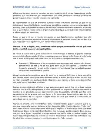 DESCUBRE LA BIBLIA – Nivel Intermedio Nuevo Testamento
www.descubrelabiblia.org Pág - 200 -
Ahí se nota que estas poniendo atención, que estás hablando con él porque hay gente que puede
ponerse a orar en automático y su mente está en otra parte, pero lo que tenemos que hacer es
pensar lo que decimos y no estar simplemente repitiendo.
Es sorprendente ver que en diferentes culturas tienen costumbres similares ya que en las
religiones de Japón, los hindús los musulmanes, los católicos se ponen a rezar con una especie de
rosario y como que cuentan la cantidad de rezos que repiten durante mucho tiempo, el caso es
que lo que le llaman rosario tiene un origen mucho más antiguo que el budismo y otras religiones
y sólo se adoptó por las mismas.
Puede ser que tú no uses el rosario, pero puede ser que digas las mismas palabras y que solo
repitas las palabras que alguien te enseñó y simplemente te dediques a repetirlas; por eso dice
que no se usen vanas repeticiones, que no se hable sin sentido;
Mateo 6.- 8 No os hagáis, pues, semejantes a ellos; porque vuestro Padre sabe de qué cosas
tenéis necesidad, antes que vosotros le pidáis…
Se refiere a cuando ora la gente insistiendo en lo mismo todo el tiempo; el profeta Jeremías
estuvo insistiendo demasiado al Señor en sus oraciones para que no se los llevara al exilio hasta
que el Señor le dijo que ya no le pidiera más por ése pueblo porque ya estaba decretado;
 Jeremías 29.- 11 Porque yo sé los pensamientos que tengo acerca de vosotros, dice Jehová,
pensamientos de paz, y no de mal, para daros el fin que esperáis. 12 Entonces me
invocaréis, y vendréis y oraréis a mí, y yo os oiré; 13 y me buscaréis y me hallaréis, porque
me buscaréis de todo vuestro corazón.
Al rey Ezequías se le anunció que ya se iba a morir y le suplicó al Señor que le diera unos años
más de vida, insistió hasta que el Señor mandó a Isaías y le mandó decir que le daba 15 años más
de vida y en esos 15 años que tuvo más de vida procreó a un hijo que se llamó Manasés quien fue
uno de los peores de Judá de la historia.
Cuando oremos, digámosle al Señor lo que quisiéramos pero que al final no se haga nuestra
voluntad sino la de Él. No le pidamos al Señor que cambie sus propósitos sino que nos amolde a
nosotros a sus propósitos aunque aparentemente sea desagradable, sabiendo que Dios tiene
pensamientos de paz y no de mal para darnos el fin que espera; ésa actitud nos va a librar de
mucha ansiedad y te va a ayudar a aceptar todas las cosas que vienen a tu vida como un
aprendizaje para la eternidad;
Yeshúa nos enseñó a orar refiriéndonos a Dios, no como creador, que por supuesto que lo es,
sino que nos enseña que nos dirijamos a Dios diciéndole: Abba (Papito). No dice: “Padre mío”
sino “Padre nuestro” lo que implica que desde que tú empiezas la oración tú ya tienes que tener
la conciencia de que tú no eres independiente en éste mundo, de que tú eres parte de un cuerpo,
que eres parte de una comunidad, que eres parte de una nación santa, un real sacerdocio, una
nación adquirida por Dios para anunciar las virtudes de aquel que nos llamó de las tinieblas a su
luz admirable, entonces cuando ores no solo pienses en ti… Padre nuestro…
 