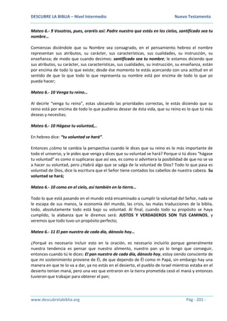 DESCUBRE LA BIBLIA – Nivel Intermedio Nuevo Testamento
www.descubrelabiblia.org Pág - 201 -
Mateo 6.- 9 Vosotros, pues, oraréis así: Padre nuestro que estás en los cielos, santificado sea tu
nombre…
Comienzas diciéndole que su Nombre sea consagrado, en el pensamiento hebreo el nombre
representan sus atributos, su carácter, sus características, sus cualidades, su instrucción, su
enseñanza; de modo que cuando decimos: santificado sea tu nombre; le estamos diciendo que
sus atributos, su carácter, sus características, sus cualidades, su instrucción, su enseñanza, están
por encima de todo lo que existe; desde ése momento te estás acercando con una actitud en el
sentido de que lo que todo lo que representa su nombre está por encima de todo lo que yo
pueda hacer;
Mateo 6.- 10 Venga tu reino…
Al decirle “venga tu reino”, estas ubicando las prioridades correctas, le estás diciendo que su
reino está por encima de todo lo que pudieras desear de ésta vida, que su reino es lo que tú más
deseas y necesitas;
Mateo 6.- 10 Hágase tu voluntad,..
En hebreo dice: “tu voluntad se hará”.
Entonces ¿cómo te cambia la perspectiva cuando le dices que su reino es lo más importante de
todo el universo, y le pides que venga y dices que su voluntad se hará? Porque si tú dices “hágase
tu voluntad” es como si suplicaras que así sea, es como si advirtiera la posibilidad de que no se va
a hacer su voluntad, pero ¿Habrá algo que se salga de la voluntad de Dios? Todo lo que pasa es
voluntad de Dios, dice la escritura que el Señor tiene contados los cabellos de nuestra cabeza. Su
voluntad se hará;
Mateo 6.- 10 como en el cielo, así también en la tierra…
Todo lo que está pasando en el mundo está encaminado a cumplir la voluntad del Señor, nada se
le escapa de sus manos, la economía del mundo, las crisis, las malas traducciones de la biblia,
todo, absolutamente todo está bajo su voluntad. Al final, cuando todo su propósito se haya
cumplido, la alabanza que le diremos será: JUSTOS Y VERDADEROS SON TUS CAMINOS, y
veremos que todo tuvo un propósito perfecto;
Mateo 6.- 11 El pan nuestro de cada día, dánoslo hoy…
¿Porqué es necesario incluir esto en la oración, es necesario incluirlo porque generalmente
nuestra tendencia es pensar que nuestro alimento, nuestro pan yo lo tengo que conseguir,
entonces cuando tú le dices: El pan nuestro de cada día, dánoslo hoy, estoy siendo consciente de
que mi sostenimiento proviene de Él, de que dependo de Él como m Papá, sin embargo hay una
manera en que te lo va a dar, ya no estás en el desierto, el pueblo de Israel mientras estaba en el
desierto tenían maná, pero una vez que entraron en la tierra prometida cesó el maná y entonces
tuvieron que trabajar para obtener el pan;
 