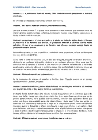 DESCUBRE LA BIBLIA – Nivel Intermedio Nuevo Testamento
www.descubrelabiblia.org Pág - 202 -
Mateo 6.- 12 Y perdónanos nuestras deudas, como también nosotros perdonamos a nuestros
deudores…
En virtud de que nosotros perdonamos, también perdónanos;
Mateo 6.- 13 Y no nos metas en tentación, mas líbranos del mal;…
¿De qué manera práctica Él te puede librar de caer en la tentación? Lo que debemos hacer de
manera práctica es someternos a su Palabra, memorizar y meditar en su Palabra, sujetándonos a
Dios y el diablo huirá de nosotros;
Mateo 6.- porque tuyo es el reino, y el poder, y la gloria, por todos los siglos. Amén. 14 Porque
si perdonáis a los hombres sus ofensas, os perdonará también a vosotros vuestro Padre
celestial; 15 mas si no perdonáis a los hombres sus ofensas, tampoco vuestro Padre os
perdonará vuestras ofensas…
Esto está muy fuerte, ya que su perdón es condicional a que yo perdone, así que perdona para
que seas perdonado por Dios.
Ahora viene el tema del servicio a Dios, en éste caso el ayuno, el ayuno tenía varios propósitos,
abstenerte de cualquier distracción, abstenerte de cualquier alimento físico, para que le
dedicaras todo el tiempo a la oración, lo cual implicaba un sacrificio, abstenerse de la necesidad
para buscarle solamente a Él, pero el problema es que éste sacrificio llegó el momento en que ya
no se estaba haciendo de una manera alegre, ya no estaba haciendo con la actitud correcta;
Mateo 6.- 16 Cuando ayunéis, no seáis austeros,…
En la traducción del arameo al español, la Peshita, dice: “Cuando ayunen no se pongan
apesadumbrados”, es decir, afligidos;
Mateo 6.- como los hipócritas; porque ellos demudan sus rostros para mostrar a los hombres
que ayunan; de cierto os digo que ya tienen su recompensa…
De hecho dentro de la tradición oral hay una manera de ayunar que en el sentido de que no te
tienes que bañar, tienes que estar desarreglado, hay leyes específicas que dictan que no te
puedes poner perfume, no te puedes lavar los dientes, nada que sea agradable y tienes que
evitar todo lo que sea agradable para estar súper afligido; y justo aquí, Yeshúa está yendo en
contra de ésas tradiciones y dice que no lo hagas así. A una persona que no conoce del Señor la
impresión que se le da cuando se afligen con el ayuno es que servir al Señor es un suplicio. ¿Qué
pasa si tú tienes un trabajo y todo el tiempo te ven triste, afligido? ¿Crees que les van a dar ganas
a otros de entrar a ése trabajo? Entonces cuando te afliges por el ayuno le estas dando una mala
imagen a Dios, estás dando la impresión de que servirle a Dios no es agradable;
Mateo 6.- 17 Pero tú, cuando ayunes, unge tu cabeza y lava tu rostro,…
 
