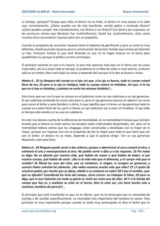 DESCUBRE LA BIBLIA – Nivel Intermedio Nuevo Testamento
www.descubrelabiblia.org Pág - 204 -
tu tiempo, ¿porqué? Porque para ellos el dinero no es malo, el dinero es muy bueno si lo sabe
usar correctamente, ¿Cómo puedes ser de más bendición, siendo pobre u teniendo dinero?
¿Cómo puedes cumplir más mandamientos, con dinero o sin dinero? Con dinero por supuesto, en
las escrituras vemos que Abraham fue multimillonario, David fue multimillonario, ellos como
muchos otros acumularon riquezas pero con un propósito.
Cuando tu propósito de acumular riquezas tiene el objetivo de glorificarle y para su reino es muy
diferente, David acumuló riquezas para la construcción del primer templo que construyó Salomón
su hijo. Entonces Yeshúa lo que está diciendo es que no te hagas tesoros en la tierra para
quedártelos tú, porque la polilla y el orín corrompen.
El principio consiste en que si tu tesoro, lo que más aprecias está aquí en la tierra con las cosas
materiales, ahí va a estar todo el tiempo, el problema es la falta de visión a nivel eterno, el dinero
solo es un medio, Dios creó todas las cosas y depende del uso que tú le des es bueno o malo;
Mateo 6.- 22 La lámpara del cuerpo es el ojo; así que, si tu ojo es bueno, todo tu cuerpo estará
lleno de luz; 23 pero si tu ojo es maligno, todo tu cuerpo estará en tinieblas. Así que, si la luz
que en ti hay es tinieblas, ¿cuántas no serán las mismas tinieblas?...
Esto tiene que ver con lo que se conoce en el judaísmo como un ojo codicioso y un ojo generoso.
El ojo codicioso pretende las cosas solo para sí, pero el ojo generoso piensa en adquirir las cosas
para servir al Señor y para bendecir a otros, lo que significa que si tienes un ojo generoso todo tu
cuerpo va a estar lleno de luz, pero si tienes un ojo codicioso vas a estar en tinieblas. El ojo todo
el tiempo está viendo y si se usa con sabiduría.
En esto nos damos cuenta de la diferencia de mentalidad, en la mentalidad cristiana que siempre
enseña que el dinero es malo vemos los templos todos maltratados despintados, etc. pero en la
mentalidad hebrea vemos que las sinagogas están construidas y detalladas con lo mejor de lo
mejor, porque sus riquezas son con el propósito de dar lo mejor para todo lo que tiene que ver
con el Señor; el dinero no es malo, depende a qué lo quieras dirigir. Ten un ojo generoso
dispuesto a dar para Dios;
Mateo 6.- 24 Ninguno puede servir a dos señores; porque o aborrecerá al uno y amará al otro, o
estimará al uno y menospreciará al otro. No podéis servir a Dios y a las riquezas. 25 Por tanto
os digo: No os afanéis por vuestra vida, qué habéis de comer o qué habéis de beber; ni por
vuestro cuerpo, qué habéis de vestir. ¿No es la vida más que el alimento, y el cuerpo más que el
vestido? 26 Mirad las aves del cielo, que no siembran, ni siegan, ni recogen en graneros; y
vuestro Padre celestial las alimenta. ¿No valéis vosotros mucho más que ellas? 27 ¿Y quién de
vosotros podrá, por mucho que se afane, añadir a su estatura un codo? 28 Y por el vestido, ¿por
qué os afanáis? Considerad los lirios del campo, cómo crecen: no trabajan ni hilan; 29 pero os
digo, que ni aun Salomón con toda su gloria se vistió así como uno de ellos. 30 Y si la hierba del
campo que hoy es, y mañana se echa en el horno, Dios la viste así, ¿no hará mucho más a
vosotros, hombres de poca fe?...
El principio que está enseñando es que no te afanes, que no te preocupes por tu necesidad de
comida y de vestido específicamente. La necesidad más importante del hombre es comer. Éste
principio es muy importante porque cuando tu estés muy preocupado te dice el Señor que te
 