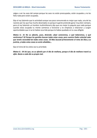DESCUBRE LA BIBLIA – Nivel Intermedio Nuevo Testamento
www.descubrelabiblia.org Pág - 205 -
salgas a ver las aves del campo porque las aves no están preocupadas, están ocupadas y no les
falta nada pero están ocupadas.
Dijo el rey Salomón que la actividad aunque sea poco remunerada es mejor que nada, una de las
razones por las que hay mucho desempleo es porque la gente pretende ganar muy bien siempre,
pero el rey Salomón un hombre multimillonario dijo que era mejor lo poquito que nada porque
cuando estas ocupado tu mente comienza a funcionar y te empiezas a relacionar y surgen
oportunidades que ni se te habían ocurrido porque te habías quedado en tu casa afligido
Mateo 6.- 31 No os afanéis, pues, diciendo: ¿Qué comeremos, o qué beberemos, o qué
vestiremos? 32 Porque los gentiles buscan todas estas cosas; pero vuestro Padre celestial sabe
que tenéis necesidad de todas estas cosas. 33 Mas buscad primeramente el reino de Dios y su
justicia, y todas estas cosas os serán añadidas…
Que el reino de los cielos sea tu prioridad;
Mateo 6.- 34 Así que, no os afanéis por el día de mañana, porque el día de mañana traerá su
afán. Basta a cada día su propio mal.
 
