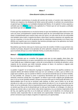 DESCUBRE LA BIBLIA – Nivel Intermedio Nuevo Testamento
www.descubrelabiblia.org Pág - 206 -
Mateo 7
Cómo discernir lo falso y lo verdadero
En ésta ocasión concluiremos el estudio del sermón del monte, el sermón más importante de
Yeshúa con respecto a los discípulos del Señor acerca del carácter, la actitud y las características
en general que distinguen a un verdadero discípulo del Mesías. En el capítulo 5 vimos aspectos y
actitudes que nos dirigen a Yeshúa y los capítulos 6 y 7 tienen que ver con los pasos y actitudes
que tienen que ver con estar en Yeshúa.
El tema que hoy estudiaremos es uno de los temas en que mas batallamos sobre todo en el trato
unos con otros, principalmente cuando formamos parte de una comunidad éstos principios son
claves y fundamentales para nuestro trato unos con otros y no solo entre los de una comunidad
sino también cómo tratar a la gente de afuera, cómo llevar nuestras relaciones con aquellos que
nos son creyentes; si tú eres de las personas que las relaciones interpersonales se te hacen muy
difíciles con la gente que no es creyente, hoy veremos principios que si los aplicamos nos harán
más llevaderas ésas relaciones interpersonales.
Recordemos que hemos visto que la manera que tiene de enseñar el Señor es que primero nos
enseña el principio, después te da ejemplos de cómo aplicarlo y después te lo amplía, de modo
que el contexto del que va a estar hablando Yeshúa, es como dice el verso 1;
Mateo7.- 1 No juzguéis, para que no seáis juzgados…
Ése es el principio que va a enseñar: No juzgues para que no seas juzgado, ahora bien, ése
versículo aparentemente es un poco contradictorio con lo que dijo el apóstol Pablo en 1 Corintios
5 que habla de que sí debemos juzgar a otros de la comunidad en el sentido de exhortar a otros
respecto de las acciones que están teniendo, porque en base a la escritura si alguien está
haciendo algo incorrecto sí hay que ir a decirle.
La palabra “juzguéis” en la traducción al griego es la palabra “kríno” que significa condenar y la
acepción dentro del hebreo también tiene que ver con condenar, es decir, que se refiere a no
juzgar para condenar, que es cuando te refieres a una persona diciendo que ya no tiene remedio,
es caso perdido, etc. porque es como si estuvieras decretando que esa persona ya no tiene
salvación, entonces cuando dice “no juzguéis” se refiere a que no des a alguien por perdido para
que a ti no se te por perdido también, porque la escritura dice que la misericordia del Señor y las
oportunidades que él nos da se renuevan cada mañana, es decir, que el Señor no se da por
vencido en tu vida y en mi vida y mientras haya aliento de vida en ti y en mi quiere decir que el
Señor no te ha condenado. Esto es importantísimo que lo sepa la gente porque hay personas que
se sienten que Dios ya los ha desechado por la vida que han llevado, sin embargo, si lo dicen es
porque aún tienen vida y si aún tienen vida, tienen esperanza, tú y yo estamos respirando el día
de hoy, eso significa que Dios no se ha dado por vencido y ya tú decidirás si lo rechazas pero
mientras estés respirando Dios te está dando otra oportunidad. Entonces lo que nos dice el
primer versículo es que no dejes a la gente sin esperanza y sin oportunidad;
 