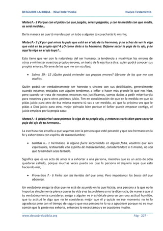 DESCUBRE LA BIBLIA – Nivel Intermedio Nuevo Testamento
www.descubrelabiblia.org Pág - 207 -
Mateo7.- 2 Porque con el juicio con que juzgáis, seréis juzgados, y con la medida con que medís,
os será medido…
De la manera en que tú mandas por un tubo a alguien tú cosecharás lo mismo;
Mateo7.- 3 ¿Y por qué miras la paja que está en el ojo de tu hermano, y no echas de ver la viga
que está en tu propio ojo? 4 ¿O cómo dirás a tu hermano: Déjame sacar la paja de tu ojo, y he
aquí la viga en el ojo tuyo?...
Esto tiene que ver con la naturaleza del ser humano, la tendencia a maximizar los errores de
otros y minimizar nuestros propios errores; un texto de la escritura dice: quién podrá conocer sus
propios errores, líbrame de los que me son ocultos;
 Salmo 19.- 12 ¿Quién podrá entender sus propios errores? Líbrame de los que me son
ocultos.
Quién podrá ser verdaderamente ser honesto y sincero con sus debilidades, generalmente
cuando estamos enojados con alguien tendemos a inflar o hacer más grande lo que nos hizo,
pero cuando se trata de nosotros entonces nos justificamos, somos dados a pedir misericordia
para nosotros y para otros pedimos juicio. Ten en consideración de que en la medida en que tú
pidas juicio para otro de ésa misma manera tú vas a ser medido, así que la próxima vez que le
pidas a Dios juicio para otro, mejor piénsalo bien porque el Señor puede empezar contigo, el
juicio empieza por la propia casa;
Mateo7.- 5 ¡Hipócrita! saca primero la viga de tu propio ojo, y entonces verás bien para sacar la
paja del ojo de tu hermano…
La escritura nos enseña a que vayamos con la persona que esté pecando y que sea hermano en la
fe y exhortemos con espíritu de mansedumbre;
 Gálatas 6.- 1 Hermanos, si alguno fuere sorprendido en alguna falta, vosotros que sois
espirituales, restauradle con espíritu de mansedumbre, considerándote a ti mismo, no sea
que tú también seas tentado.
Significa que es un acto de amor ir a exhortar a una persona, mientras que es un acto de odio
quedarse callado, porque muchas veces pueda ser que la persona ni siquiera sepa que está
haciendo mal;
 Proverbios 7.- 6 Fieles son las heridas del que ama; Pero importunos los besos del que
aborrece.
Un verdadero amigo te dice que no está de acuerdo en lo que hiciste, una persona a la que no le
importas simplemente piensa que es tu vida y es tu problema y no te dice nada, de manera que si
tu verdaderamente consideras amigo a alguien ve y exhórtale pero ve con una actitud humilde,
que tu actitud le diga que no te consideras mejor que él y quizás en ése momento no te lo
agradezca pero con el tiempo de seguro que esa persona te lo va a agradecer porque no es muy
común que la gente nos exhorte, entonces lo necesitamos y en ocasiones mucho.
 