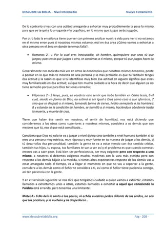 DESCUBRE LA BIBLIA – Nivel Intermedio Nuevo Testamento
www.descubrelabiblia.org Pág - 208 -
De lo contrario si vas con una actitud arrogante a exhortar muy probablemente te pase lo mismo
para que se te quite lo arrogante y lo orgulloso, en lo mismo que juzgas serás juzgado;
Por otro lado la enseñanza tiene que ver con primero analizar nuestra vida para ver si no estamos
en el mismo error pues si nosotros mismos estamos mal en ésa área ¿Cómo vamos a exhortar a
otra persona en el área en donde tenemos falla?;
 Romanos 2.- 1 Por lo cual eres inexcusable, oh hombre, quienquiera que seas tú que
juzgas; pues en lo que juzgas a otro, te condenas a ti mismo; porque tú que juzgas haces lo
mismo.
Generalmente nos molesta más ver en otros las tendencias que nosotros mismos tenemos, ponte
a pensar en lo que más te molesta de una persona y lo más probable es que tu también tengas
ésa actitud y la razón es que si tú identificas muy bien ésa actitud en alguien significa que estas
muy familiarizado en ésa actitud; así que ten mucho cuidado a la hora de decir que alguien ya no
tiene remedio porque para Dios tú tienes remedio;
 Filipenses 2.- 5 Haya, pues, en vosotros este sentir que hubo también en Cristo Jesús, 6 el
cual, siendo en forma de Dios, no estimó el ser igual a Dios como cosa a que aferrarse, 7
sino que se despojó a sí mismo, tomando forma de siervo, hecho semejante a los hombres;
8 y estando en la condición de hombre, se humilló a sí mismo, haciéndose obediente hasta
la muerte, y muerte de cruz.
Tiene que haber ése sentir en nosotros, el sentir de humildad, nos está diciendo que
consideremos a los otros como superiores a nosotros mismos, considera a os demás que son
mejores que tú, eso sí que está complicado…
Considera que Dios no solo te va a juzgar a nivel divino sino también a nivel humano también si tú
eres una persona muy estricta, muy rigurosa y muy fuerte en tu manera de juzgar a los demás, si
tú desarrollas ésa personalidad, también la gente te va a estar viendo con ése sentido crítico,
también tus hijos, tu esposa, tus familiares te van a ver así y el problema es que cuando cometas
errores vas a caer peor. Está bien ser perfeccionista, ser muy exigente pero con respecto a uno
mismo, a nosotros si debemos exigirnos mucho, medirnos con la vara más estricta pero con
respecto a los demás bájale a la medida, si tienes altas expectativas respecto de los demás vas a
estar amargado todo el tiempo, va a llegar el momento en que no vas a soportar a la gente,
considera a los demás como el Señor te considera a ti, así como el Señor tiene paciencia contigo,
así ten paciencia con la gente.
Y en el versículo siguiente se nos dice que tengamos cuidado a quien vamos a exhortar, estamos
llamados a exhortarnos unos a otros, estamos llamados a exhortar a aquel que conociendo la
Palabra está errando, pero tenemos una limitante:
Mateo7.- 6 No deis lo santo a los perros, ni echéis vuestras perlas delante de los cerdos, no sea
que las pisoteen, y se vuelvan y os despedacen…
 