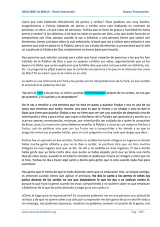 DESCUBRE LA BIBLIA – Nivel Intermedio Nuevo Testamento
www.descubrelabiblia.org Pág - 209 -
¿Será que está hablando literalmente de perros y cerdos? Éstas palabras son muy fuertes,
imaginémonos a Yeshúa hablando de perros y cerdos pero está hablando en contexto de
personas, es decir, ¿A qué clase de personas, Yeshúa que es lleno de gracia y humildad les llama
perros y cerdos? A los idólatras, a los que no están en pacto con Dios, a los que están fuera de un
compromiso con Dios, porque cuando le vas a exhortar a una persona tienes que contar con
elementos, tienes una base sobre la cual exhortarle, la base que vas a utilizar para exhortar a una
persona que está en pacto es la Palabra, pero si vas a tratar de exhortar a una persona que le vale
un cacahuate la Palabra de Dios simplemente no tienes base para hacerlo.
Hay personas que solicitan consejo para saber que hacer respecto de personas a las que les han
hablado de la Palabra de Dios y que no quieren cambiar sus vidas, argumentando que ya les
leyeron la biblia, que ya les explicaron que la biblia dice que está mal que estén en idolatría, etc.
etc. La pregunta es ¿Qué esperas que te conteste una persona a la que no le interesan las cosas
de Dios? Te va a decir que no te metas en su vida.
Lo santo es una referencia a la Torá y las perlas son las interpretaciones de la Torá, en ése sentido
el versículo 6 lo podemos leer así:
“No deis la Torá a los perros, ni echéis vuestras interpretaciones delante de los cerdos, no sea que
las pisoteen, y se vuelvan y os despedacen”
No le vas a enseñar a una persona que no está en pacto a guardar Shabat y esa es una de las
cosas que tenemos que cuidar mucho, una cosa es que lo invites a un Shabat y otra es que le
digas que tiene que guardar Shabat y eso no tiene que ver con una cuestión de desprecio sino de
misericordia a ellos y para evitar que vayan a blasfemar de la Palabra por ignorancia y eso les va a
acarrear peores consecuencias, entonces, por misericordia ten cuidado de a quien le compartes
de éstas cosas; la manera en cómo debemos enseñar la Palabra a otros es con nuestros hechos y
frutos, casi sin palabras sino que con tus frutos vas a compartirles a los demás y ya que te
pregunten entonces sí puedes hablar, pero si no te preguntan no hay nada que tengas que decir.
Yeshúa fue un ejemplo en ése sentido, Yeshúa no andaba haciendo milagros en lugares en donde
había mucha gente idólatra y que no le iban a recibir, la escritura dice que no hizo muchos
milagros en esos lugares sino que se iba de ahí y no andaba en ésas regiones, Él iba a donde
había gente que ya tenía cierta idea, que quizás se había alejado, pero que ya tenía una cierta
idea de éstas cosas. Cuando lo arrestaron Herodes le pedía que hiciera un milagro y claro que no
lo hizo, Yeshúa no iba a hacer algo santo y divino para gente que lo está usando nada más para
cuestionar
Hay gente que el hecho de que le estés diciendo como que se endurecen más, se enojan contigo,
es entonces cuando tienes que aplicar el principio, No des lo santo a los perros ni eches tus
perlas delante de los cerdos no sea que despedacen lo que les das y se vuelvan contra ti,
porque lo que hace la gente cuando les estas compartiendo y no quieren saber es que empiezan
a blasfemar de lo que les estás diciendo y luego ya se van contra ti.
¿Cómo le hago para no equivocarme? En ocasiones podemos ver en una persona una actitud de
rechazo y de que no quiere saber y ya solo por su expresión me dan ganas de ya no decirle nada y
sin embargo, nos podemos equivocar, nosotros no podemos conocer el corazón de la gente, nos
 
