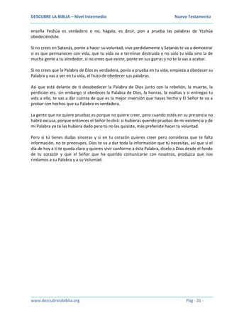 DESCUBRE LA BIBLIA – Nivel Intermedio Nuevo Testamento
www.descubrelabiblia.org Pág - 21 -
enseña Yeshúa es verdadero o no, hágalo, es decir, pon a prueba las palabras de Yeshúa
obedeciéndole.
Si no crees en Satanás, ponte a hacer su voluntad, vive perdidamente y Satanás te va a demostrar
si es que permaneces con vida, que tu vida va a terminar destruida y no solo tu vida sino la de
mucha gente a tu alrededor, si no crees que existe, ponte en sus garras y no te la vas a acabar.
Si no crees que la Palabra de Dios es verdadera, ponla a prueba en tu vida, empieza a obedecer su
Palabra y vas a ver en tu vida, el fruto de obedecer sus palabras.
Así que está delante de ti desobedecer la Palabra de Dios junto con la rebelión, la muerte, la
perdición etc. sin embargo si obedeces la Palabra de Dios, la honras, la exaltas y si entregas tu
vida a ello, te vas a dar cuenta de que es la mejor inversión que hayas hecho y El Señor te va a
probar con hechos que su Palabra es verdadera.
La gente que no quiere pruebas es porque no quiere creer, pero cuando estés en su presencia no
habrá excusa, porque entonces el Señor te dirá: si hubieras querido pruebas de mi existencia y de
mi Palabra yo te las hubiera dado pero tú no las quisiste, más preferiste hacer tu voluntad.
Pero si tú tienes dudas sinceras y si en tu corazón quieres creer pero consideras que te falta
información, no te preocupes, Dios te va a dar toda la información que tú necesitas, así que si el
día de hoy a ti te queda claro y quieres vivir conforme a ésta Palabra, díselo a Dios desde el fondo
de tu corazón y que el Señor que ha querido comunicarse con nosotros, produzca que nos
rindamos a su Palabra y a su Voluntad.
 