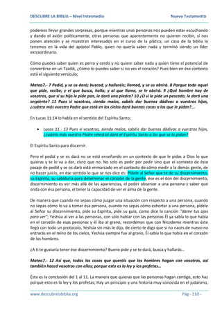 DESCUBRE LA BIBLIA – Nivel Intermedio Nuevo Testamento
www.descubrelabiblia.org Pág - 210 -
podemos llevar grandes sorpresas, porque mientras unas personas nos pueden estar escuchando
y dando el avión políticamente, otras personas que aparentemente no quieren recibir, sí nos
ponen atención y se muestran interesados en el curso de la plática; un caso de la biblia lo
tenemos en la vida del apóstol Pablo, quien no quería saber nada y terminó siendo un líder
extraordinario.
Cómo puedes saber quien es perro y cerdo y no quiere saber nada y quien tiene el potencial de
convertirse en un Tzadik, ¿Cómo lo puedes saber si no ves el corazón? Pues bien en ése contexto
está el siguiente versículo;
Mateo7.- 7 Pedid, y se os dará; buscad, y hallaréis; llamad, y se os abrirá. 8 Porque todo aquel
que pide, recibe; y el que busca, halla; y al que llama, se le abrirá. 9 ¿Qué hombre hay de
vosotros, que si su hijo le pide pan, le dará una piedra? 10 ¿O si le pide un pescado, le dará una
serpiente? 11 Pues si vosotros, siendo malos, sabéis dar buenas dádivas a vuestros hijos,
¿cuánto más vuestro Padre que está en los cielos dará buenas cosas a los que le pidan?...
En Lucas 11:14 lo habla en el sentido del Espíritu Santo;
 Lucas 11.- 13 Pues si vosotros, siendo malos, sabéis dar buenas dádivas a vuestros hijos,
¿cuánto más vuestro Padre celestial dará el Espíritu Santo a los que se lo pidan?
El Espíritu Santo para discernir.
Pero el pedid y se os dará no se está enseñando en un contexto de que le pidas a Dios lo que
quieras y te lo va a dar, claro que no. No solo es pedir por pedir sino que el contexto de éste
pasaje de pedid y se os dará está enmarcado en el contexto de cómo medir a la demás gente, de
no hacer juicio, en ése sentido lo que se nos dice es: Pídele al Señor que te de su discernimiento,
su Espíritu, su sabiduría para determinar el corazón de la gente, ése es el don del discernimiento,
discernimiento es ver más allá de las apariencias, el poder observar a una persona y saber qué
onda con ésa persona, el tener la capacidad de ver el alma de la gente.
De manera que cuando no sepas cómo juzgar una situación con respecto a una persona, cuando
no sepas cómo lo va a tomar ésa persona, cuando no sepas cómo exhortar a una persona, pídele
al Señor su discernimiento, pide su Espíritu, pide su guía, como dice la canción “dame tus ojos
para ver”; Yeshúa al ver a las personas, con sólo hablar con las personas Él ya sabía lo que había
en el corazón de esas personas y él iba al grano, recordemos que con Nicodemo mientras éste
llegó con todo un protocolo, Yeshúa sin más le dijo, de cierto te digo que si no naces de nuevo no
entrarás en el reino de los cielos, Yeshúa siempre fue al grano, Él sabía lo que había en el corazón
de los hombres.
¿A ti te gustaría tener ése discernimiento? Bueno pide y se te dará, busca y hallarás…
Mateo7.- 12 Así que, todas las cosas que queráis que los hombres hagan con vosotros, así
también haced vosotros con ellos; porque esto es la ley y los profetas…
Ésta es la conclusión del 1 al 11. La manera que quieras que las personas hagan contigo, esto haz
porque esto es la ley y los profetas; Hay un principio y una historia muy conocida en el judaísmo,
 
