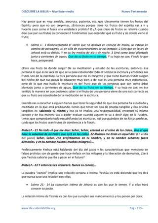 DESCUBRE LA BIBLIA – Nivel Intermedio Nuevo Testamento
www.descubrelabiblia.org Pág - 213 -
Hay gente que es muy amable, amorosa, paciente, etc. que claramente tienen los frutos del
Espíritu pero que no son creyentes, ¿Entonces porque tiene los frutos del espíritu vas a ir y
hacerle caso como si fuera una verdadera profeta? O ¿A qué clase de frutos se referirá cuando
dice que por sus frutos os conoceréis? Tendríamos que entender qué es fruto y de donde viene el
fruto;
 Salmo 1.- 1 Bienaventurado el varón que no anduvo en consejo de malos, Ni estuvo en
camino de pecadores, Ni en silla de escarnecedores se ha sentado; 2 Sino que en la ley de
Jehová está su delicia, Y en su ley medita de día y de noche. 3 Será como árbol plantado
junto a corrientes de aguas, Que da su fruto en su tiempo, Y su hoja no cae; Y todo lo que
hace, prosperará.
¿Pero ese fruto de donde surge? De su meditación y estudio de las escrituras, entonces ésa
persona lo que es lo saca de que se la pasa estudiando todo el tiempo la escritura y entonces sus
frutos son de la escritura, la otra persona que no es creyente y que tiene buenos frutos surgen
del hecho de que sus papás lo educaron muy bien o de que es una persona muy diplomática,
pero de lo que nos habla la escritura es del fruto que de las personas que son como árbol
plantado junto a corrientes de aguas, Que da su fruto en su tiempo, Y su hoja no cae; en ése
sentido la manera en que podemos saber si el fruto de una persona viene de una raíz correcta es
que su fruto sea cosechado de la meditación en la escritura.
Cuando vas a escuchar a alguien tienes que tener la seguridad de que ésa persona ha estudiado y
meditado en lo que está predicando, tienes que tener un tipo de prueba tangible y ésa prueba
tangibles es: sabiendo tú mismo y eso ya te implica una responsabilidad, entonces tú mismo
conoce y de ésa manera vas a poder evaluar cuando alguien te va a decir algo de la Palabra,
tienes que comprobarlo todo escudriñando las escrituras. Así que guárdate de los falsos profetas,
cuida que los frutos sean frutos de obediencia a la Toráh;
Mateo7.- 21 No todo el que me dice: Señor, Señor, entrará en el reino de los cielos, sino el que
hace la voluntad de mi Padre que está en los cielos. 22 Muchos me dirán en aquel día: (En el día
del juicio) Señor, Señor, ¿no profetizamos en tu nombre, y en tu nombre echamos fuera
demonios, y en tu nombre hicimos muchos milagros?...
Proféticamente Yeshúa está hablando del día del juicio y las características que menciona de
falsos profetas son de gente que hace énfasis en los milagros y la liberación de demonios, ¿Será
que Yeshúa sabía lo que iba a pasar en el futuro?
Mateo7.- 23 Y entonces les declararé: Nunca os conocí;…
La palabra “conocí” implica una relación cercana o íntima, Yeshúa les está diciendo que les dirá
que nunca tuvo una relación con ellos;
 Salmo 25.- 14 La comunión íntima de Jehová es con los que le temen, Y a ellos hará
conocer su pacto.
La relación íntima de Yeshúa es con los que cumplen sus mandamientos y los ponen por obra;
 