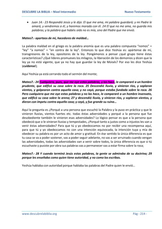 DESCUBRE LA BIBLIA – Nivel Intermedio Nuevo Testamento
www.descubrelabiblia.org Pág - 214 -
 Juan 14.- 23 Respondió Jesús y le dijo: El que me ama, mi palabra guardará; y mi Padre le
amará, y vendremos a él, y haremos morada con él. 24 El que no me ama, no guarda mis
palabras; y la palabra que habéis oído no es mía, sino del Padre que me envió.
Mateo7.- apartaos de mí, hacedores de maldad…
La palabra maldad en el griego es la palabra anomía que es una palabra compuesta “nomos” =
“ley” “a nomos” = “en contra de la ley”. Entonces lo que dice Yeshúa es: apártense de mí,
transgresores de la ley, opositores de la ley. Pongámonos a pensar ¿qué grupo tiene éstas
características? ¿Qué lideres promueves los milagros, la liberación de los demonios y dicen que la
ley ya no está vigente, que ya no hay que guardar la ley de Moisés? Por eso les dice Yeshúa
¡cuídense!;
Aquí Yeshúa ya está cerrando todo el sermón del monte;
Mateo7.- 24 Cualquiera, pues, que me oye estas palabras, y las hace, le compararé a un hombre
prudente, que edificó su casa sobre la roca. 25 Descendió lluvia, y vinieron ríos, y soplaron
vientos, y golpearon contra aquella casa; y no cayó, porque estaba fundada sobre la roca. 26
Pero cualquiera que me oye estas palabras y no las hace, le compararé a un hombre insensato,
que edificó su casa sobre la arena; 27 y descendió lluvia, y vinieron ríos, y soplaron vientos, y
dieron con ímpetu contra aquella casa; y cayó, y fue grande su ruina…
Aquí la pregunta es ¿Porqué a una persona que escuchó la Palabra y la puso en práctica y que le
vinieron lluvias, vientos fuertes etc. todas éstas adversidades y porqué a la persona que fue
desobediente también le vinieron esas adversidades? Lo lógico pensar es que a la persona que
obedeció que o le vinieran lluvias y tempestades, ¿Porqué tanto a justos como a injustos les van a
venir éstas adversidades? Para que tú y yo obedezcamos no por recibir una recompensa aquí,
para que tú y yo obedezcamos no con una intención equivocada, la intención tuya y mía de
obedecer su palabra es por un acto de amor y gratitud. En ése sentido la única diferencia es que
tu casa se va a poder sostener, vas a poder seguir adelante, no vas a ser arruinado cuando vengan
las adversidades, todas las adversidades van a venir sobre todos, la única diferencia es que si tú
escuchaste y pusiste por obra sus palabras vas a permanecer vas a estar firma sobre la roca;
Mateo7.- 28 Y cuando terminó Jesús estas palabras, la gente se admiraba de su doctrina; 29
porque les enseñaba como quien tiene autoridad, y no como los escribas.
Yeshúa hablaba con autoridad porque hablaba las palabras del Padre quien le envió…
 