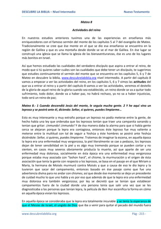 DESCUBRE LA BIBLIA – Nivel Intermedio Nuevo Testamento
www.descubrelabiblia.org Pág - 215 -
Mateo 8
Actividades del reino
En nuestros estudios anteriores tuvimos una de las experiencias en enseñanza más
enriquecedores con el famoso sermón del monte de los capítulos 5 al 7 del evangelio de Mateo.
Tradicionalmente se cree que ése monte en el que se dio esa enseñanza se encuentra en la
región de Galilea y que es una montaña desde donde se ve el mar de Galilea. En ése lugar se
construyó una iglesia que se llama la iglesia de las bienaventuranzas, ése es uno de los lugares
más bonitos en Israel.
Así que hemos estudiado las cualidades del verdadero discípulo que aspira a entrar al reino, de
modo que si tú quieres saber cuáles son las cualidades que debe tener un discípulo, te sugerimos
que estudies continuamente el sermón del monte que se encuentra en los capítulos 5, 6 y 7 de
Mateo en descubre la biblia, www.descubrelabiblia.org nivel intermedio. A partir del capítulo 8
vamos a empezar a ver las actividades del reino, en los capítulos 5, 6 y 7 vimos las actitudes del
que va a entrar al reino y a partir del capítulo 8 vamos a ver las actividades, veremos el destello
de la gloria de aquel reino de la gloria cuando sea establecido, un reino donde se va a quitar todo
sufrimiento, todo dolor, donde va a haber paz, no habrá rechazo, ya no va a haber injusticias,
todo será un reino de paz;
Mateo 8.- 1 Cuando descendió Jesús del monte, le seguía mucha gente. 2 Y he aquí vino un
leproso y se postró ante él, diciendo: Señor, si quieres, puedes limpiarme…
Esto es muy interesante y muy extraño porque un leproso no podía meterse entre la gente, de
hecho había una ley que ordenaba que los leprosos tenían que traer una campanita sonando y
tenían que gritar: ¡inmundo! ¡inmundo! Y de ésa manera daba la alarma para que si había gente
cerca se alejaran porque la lepra era contagiosa, entonces éste leproso fue muy valiente a
meterse entre la multitud con tal de seguir a Yeshúa y éste hombres se postró ante Yeshúa
diciéndole: Señor, si quieres, puedes limpiarme. Tratemos de imaginar la escena, en aquella época
la lepra era una enfermedad muy vergonzosa, la piel literalmente se cae a pedazos, los leprosos
dejan de tener sensibilidad en la piel y es algo muy tremendo porque se pueden cortar y no
sienten, en casos muy severos obviamente producía la muerte, así que aparte de ser una
enfermedad muy dolorosa, socialmente en ésta época era una enfermedad muy vergonzosa
porque estaba muy asociada con “lashon hará”, el chisme, la murmuración y el origen de ésta
asociación que tenía la gente con respecto a los leprosos, se basa en el pasaje en el que Miriam o
María, la hermana de Moisés murmuró contra Moisés y que a causa de eso le dio lepra y la
tuvieron que sacar del campamento, entonces basado en ése pasaje como que fue una
advertencia divina para no andar con chismes; así que desde ése momento se deja un precedente
de cuidad mucho lo que uno habla y es por eso que además de que la lepra era una enfermedad
muy dolorosa era también vergonzosa; por ley se decretó que se tenían que establecer
campamentos fuera de la ciudad donde una persona tenía que salir una vez que se les
diagnosticaba a las personas que tenían lepra, la película de Ben Hur escenifica la forma en cómo
en aquella época vivían los leprosos.
En aquella época se consideraba que la lepra era totalmente incurable y se tenía la esperanza de
que el Mesías de Israel, el ungido de Dios que iba a venir para quitar el pecado del mundo fuera
 