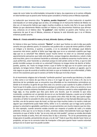 DESCUBRE LA BIBLIA – Nivel Intermedio Nuevo Testamento
www.descubrelabiblia.org Pág - 216 -
capaz de curar todas las enfermedades incluyendo la lepra, ésa esperanza se la vemos reflejada
en éste hombre que se postró ante Yeshúa quien consideró a Yeshúa como el Mesías esperado.
La traducción que tenemos dice: “si quieres, puedes limpiarme”, y ésta traducción al español
está basada en un texto griego que así dice, sin embargo en el manuscrito hebreo de Mateo no
dice así, el manuscrito hebreo que según muchos eruditos es mucho más fiel a lo que escribió
Mateo ya que obviamente Mateo escribió en hebreo y hay documentos históricos que afirman
eso, entonces en el hebreo dice: “si pudieras”, éste hombre se postró ante Yeshúa con la
esperanza de que él sea el Mesías, entonces el leproso le está diciendo que si es el Mesías
entonces puede sanarlo;
Mateo 8.- 3 Jesús extendió la mano y le tocó, diciendo: Quiero; sé limpio…
En hebreo sí dice que Yeshúa contestó: “Quiero”, es decir que Yeshúa no solo le dijo que podía
sanarlo sino que además quería. En ocasiones nos pudiera dar un poco de temor pedirle al Señor
un milagro y le decimos, si quieres, si puedes, si es tu voluntad; Sin embargo ¿qué debería
causarnos más temor, pedirle al Señor que haga algo que no es su voluntad o pedirle que haga
algo que es su voluntad? Nos debería causar mucho temor no estar en su voluntad aunque
aparentemente pensamos que todo está perfecto, aunque tengamos abundancia y salud y todo
está muy bien, pero si no estamos haciendo su voluntad, eso debería causarnos mucho temor, así
¿qué preferirías, estar haciendo su voluntad aunque te esté yendo como en feria, o que te esté
yendo increíble aunque no estás en su voluntad? Entonces no tengas temor de decirle al Señor:
puedes, quieres, etc. hazlo no tengas temor a que el Señor te diga que no te quiere sanar por
ejemplo, no tengas temor; Pablo oró tres veces para que el Señor le quitara un aguijón, que lo
más seguro es que de acuerdo al análisis del texto es que se trataba de una enfermedad, y Pablo
oró en tres ocasiones para que lo sanara y el Señor le dijo que no lo iba a hacer.
En el movimiento religioso de la llamada “confesión positiva” que enseña que declares y le pidas
a Dios como si se tratara de que Dios te sirva a ti en lugar de que tú le sirvas a Él, ésa es la
doctrinas de las sanidades que se encuentra muy difundida en los movimientos carismáticos en
donde se le enseña a la gente de que Dios está a tu servicio y que cuando tú le pides al Señor Él
hace lo que tú le pides, esa es una blasfema porque es pretender usar a Dios a tu servicio y no es
así, sino que nosotros estamos llamados a servirle a Él. Entonces cuando tu estas exigiéndole que
haga algo, es muy posible que Dios para darte una lección, que te conceda lo que estas
insistiendo, y podemos ver un ejemplo de eso en un rey llamado Ezequías, a quien ya se le había
decretado que iba a morir y él insistió en que quería unos años más de vida, que quería seguir
viviendo y el Señor le concedió 15 años más de vida y engendró un hijo llamado Manasés que fue,
terrible, uno de los peores reyes de Israel, un hijo que trajo muchos males a la nación y todo por
alguien que simplemente pudo haber dicho, Señor si es tu voluntad, que se haga como quieres
porque tu voluntad es agradable y perfecta y tus pensamientos son mucho mejores que los míos.
En otro ejemplo, cuando Jeremías estaba orando con respecto al pueblo de Judá y le estaba
pidiendo a Dios que no se lo llevara al exilio, Jeremías estaba intercediendo hasta que llegó el
momento en que el Señor le dijo “ya no ores más por éste pueblo”, porque ya estaba decretado
que fuera llevado al exilio, Pero ahí mismo Dios le dijo a Jeremías: “Yo sé los pensamientos que
tengo para mi pueblo, pensamientos de paz y no de mal” Todo lo que Dios decide hacer tiene un
propósito, así que no es correcto tratar de manipular a Dios para querer hacer nuestra voluntad
porque eso es lo peor que nos puede suceder.
 