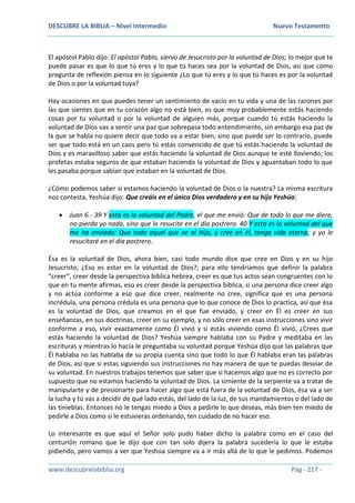 DESCUBRE LA BIBLIA – Nivel Intermedio Nuevo Testamento
www.descubrelabiblia.org Pág - 217 -
El apóstol Pablo dijo: El apóstol Pablo, siervo de Jesucristo por la voluntad de Dios; lo mejor que te
puede pasar es que lo que tú eres y lo que tú haces sea por la voluntad de Dios, así que como
pregunta de reflexión piensa en lo siguiente ¿Lo que tú eres y lo que tú haces es por la voluntad
de Dios o por la voluntad tuya?
Hay ocasiones en que puedes tener un sentimiento de vacío en tu vida y una de las razones por
las que sientes que en tu corazón algo no está bien, es que muy probablemente estás haciendo
cosas por tu voluntad o por la voluntad de alguien más, porque cuando tú estás haciendo la
voluntad de Dios vas a sentir una paz que sobrepasa todo entendimiento, sin embargo esa paz de
la que se habla no quiere decir que todo va a estar bien, sino que puede ser lo contrario, puede
ser que todo está en un caos pero tú estás convencido de que tú estás haciendo la voluntad de
Dios y es maravilloso saber que estás haciendo la voluntad de Dios aunque te esté lloviendo; los
profetas estaba seguros de que estaban haciendo la voluntad de Dios y aguantaban todo lo que
les pasaba porque sabían que estaban en la voluntad de Dios.
¿Cómo podemos saber si estamos haciendo la voluntad de Dios o la nuestra? La misma escritura
nos contesta, Yeshúa dijo: Que creáis en el único Dios verdadero y en su hijo Yeshúa;
 Juan 6.- 39 Y esta es la voluntad del Padre, el que me envió: Que de todo lo que me diere,
no pierda yo nada, sino que lo resucite en el día postrero. 40 Y esta es la voluntad del que
me ha enviado: Que todo aquel que ve al Hijo, y cree en él, tenga vida eterna; y yo le
resucitaré en el día postrero.
Ésa es la voluntad de Dios, ahora bien, casi todo mundo dice que cree en Dios y en su hijo
Jesucristo, ¿Eso es estar en la voluntad de Dios?; para ello tendríamos que definir la palabra
“creer”, creer desde la perspectiva bíblica hebrea, creer es que tus actos sean congruentes con lo
que en tu mente afirmas, eso es creer desde la perspectiva bíblica, si una persona dice creer algo
y no actúa conforme a eso que dice creer, realmente no cree, significa que es una persona
incrédula, una persona crédula es una persona que lo que conoce de Dios lo practica, así que ésa
es la voluntad de Dios, que creamos en el que fue enviado, y creer en Él es creer en sus
enseñanzas, en sus doctrinas, creer en su ejemplo, y no sólo creer en esas instrucciones sino vivir
conforme a eso, vivir exactamente como Él vivió y si estás viviendo como Él vivió, ¿Crees que
estás haciendo la voluntad de Dios? Yeshúa siempre hablaba con su Padre y meditaba en las
escrituras y mientras lo hacía le preguntaba su voluntad porque Yeshúa dijo que las palabras que
Él hablaba no las hablaba de su propia cuenta sino que todo lo que Él hablaba eran las palabras
de Dios, así que si estas siguiendo sus instrucciones no hay manera de que te puedas desviar de
su voluntad. En nuestros trabajos tenemos que saber que si hacemos algo que no es correcto por
supuesto que no estamos haciendo la voluntad de Dios. La simiente de la serpiente va a tratar de
manipularte y de presionarte para hacer algo que está fuera de la voluntad de Dios, ésa va a ser
la lucha y tú vas a decidir de qué lado estás, del lado de la luz, de sus mandamientos o del lado de
las tinieblas. Entonces no le tengas miedo a Dios a pedirle lo que deseas, más bien ten miedo de
pedirle a Dios como si le estuvieras ordenando, ten cuidado de no hacer eso.
Lo interesante es que aquí el Señor solo pudo haber dicho la palabra como en el caso del
centurión romano que le dijo que con tan solo dijera la palabra sucedería lo que le estaba
pidiendo, pero vamos a ver que Yeshúa siempre va a ir más allá de lo que le pedimos. Podemos
 