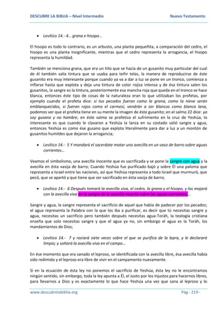 DESCUBRE LA BIBLIA – Nivel Intermedio Nuevo Testamento
www.descubrelabiblia.org Pág - 219 -
 Levítico 14.- 4… grana e hisopo…
El hisopo es todo lo contrario, es un arbusto, una planta pequeñita, a comparación del cedro, el
hisopo es una planta insignificante, mientras que el cedro representa la arrogancia, el hisopo
representa la humildad.
También se menciona grana, que era un hilo que se hacía de un gusanito muy particular del cual
de él también salía tintura que se usaba para teñir telas, la manera de reproducirse de éste
gusanito era muy interesante porque cuando ya va a dar a luz se pone en un tronco, comienza a
inflarse hasta que explota y deja una tintura de color rojiza intensa y de ésa tintura salen los
gusanitos, la sangre es la tintura, posteriormente esa mancha roja que queda en el tronco se hace
blanca, entonces éste tipo de cosas de la naturaleza eran lo que utilizaban los profetas, por
ejemplo cuando el profeta dice: si tus pecados fueran como la grana, como la nieve serán
emblanquecidos, si fueran rojos como el carmesí, vendrán a ser blancos como blanca lana,
podemos ver que el profeta tiene en su mente la imagen de éste gusanito; en el salmo 22 dice: yo
soy gusano y no hombre, en éste salmo se profetiza el sufrimiento en la cruz de Yeshúa, lo
interesante es que cuando le clavaron a Yeshúa la lanza en su costado salió sangre y agua,
entonces Yeshúa es como ése gusano que explota literalmente para dar a luz a un montón de
gusanitos humildes que dejaron la arrogancia;
 Levítico 14.- 5 Y mandará el sacerdote matar una avecilla en un vaso de barro sobre aguas
corrientes…
Veamos el simbolismo, una avecilla inocente que es sacrificada y se pone la sangre con agua y la
avecilla en ésta vasija de barro; Cuando Yeshúa fue purificado bajó y sobre Él una paloma que
representa a Israel entre las naciones, así que Yeshúa representa a todo Israel que murmuró, que
pecó, que se apartó y que tiene que ser sacrificado en ésta vasija de barro;
 Levítico 14.- 6 Después tomará la avecilla viva, el cedro, la grana y el hisopo, y los mojará
con la avecilla viva en la sangre de la avecilla muerta sobre las aguas corrientes;…
Sangre y agua, la sangre representa el sacrificio de aquel que había de padecer por los pecados;
el agua representa la Palabra con la que los iba a purificar, es decir que tú necesitas sangre y
agua, necesitas un sacrificio pero también después necesitas agua-Toráh, la teología cristiana
enseña que solo necesitas sangre y que el agua ya no, sin embargo el agua es la Toráh, los
mandamientos de Dios;
 Levítico 14.- 7 y rociará siete veces sobre el que se purifica de la lepra, y le declarará
limpio; y soltará la avecilla viva en el campo…
En ése momento que era sanado el leproso, se identificada con la avecilla libre, ésa avecilla había
sido redimida y el leproso era libre de vivir en el campamento nuevamente.
Si en la ecuación de ésta ley no ponemos el sacrificio de Yeshúa, ésta ley no le encontramos
ningún sentido, sin embargo, toda la ley apunta a Él, el Justo por los injustos para hacernos libres,
para llevarnos a Dios y es exactamente lo que hace Yeshúa una vez que sana al leproso y lo
 
