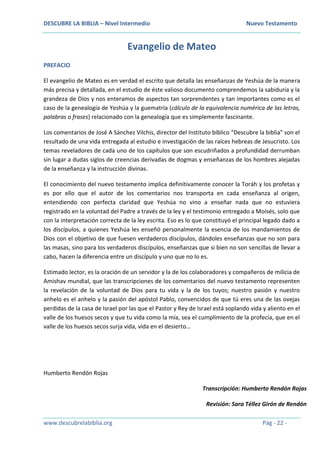 DESCUBRE LA BIBLIA – Nivel Intermedio Nuevo Testamento
www.descubrelabiblia.org Pág - 22 -
Evangelio de Mateo
PREFACIO
El evangelio de Mateo es en verdad el escrito que detalla las enseñanzas de Yeshúa de la manera
más precisa y detallada, en el estudio de éste valioso documento comprendemos la sabiduría y la
grandeza de Dios y nos enteramos de aspectos tan sorprendentes y tan importantes como es el
caso de la genealogía de Yeshúa y la guematría (cálculo de la equivalencia numérica de las letras,
palabras o frases) relacionado con la genealogía que es simplemente fascinante.
Los comentarios de José A Sánchez Vilchis, director del Instituto bíblico “Descubre la biblia” son el
resultado de una vida entregada al estudio e investigación de las raíces hebreas de Jesucristo. Los
temas reveladores de cada uno de los capítulos que son escudriñados a profundidad derrumban
sin lugar a dudas siglos de creencias derivadas de dogmas y enseñanzas de los hombres alejadas
de la enseñanza y la instrucción divinas.
El conocimiento del nuevo testamento implica definitivamente conocer la Toráh y los profetas y
es por ello que el autor de los comentarios nos transporta en cada enseñanza al origen,
entendiendo con perfecta claridad que Yeshúa no vino a enseñar nada que no estuviera
registrado en la voluntad del Padre a través de la ley y el testimonio entregado a Moisés, solo que
con la interpretación correcta de la ley escrita. Eso es lo que constituyó el principal legado dado a
los discípulos, a quienes Yeshúa les enseñó personalmente la esencia de los mandamientos de
Dios con el objetivo de que fuesen verdaderos discípulos, dándoles enseñanzas que no son para
las masas, sino para los verdaderos discípulos, enseñanzas que si bien no son sencillas de llevar a
cabo, hacen la diferencia entre un discípulo y uno que no lo es.
Estimado lector, es la oración de un servidor y la de los colaboradores y compañeros de milicia de
Amishav mundial, que las transcripciones de los comentarios del nuevo testamento representen
la revelación de la voluntad de Dios para tu vida y la de los tuyos; nuestro pasión y nuestro
anhelo es el anhelo y la pasión del apóstol Pablo, convencidos de que tú eres una de las ovejas
perdidas de la casa de Israel por las que el Pastor y Rey de Israel está soplando vida y aliento en el
valle de los huesos secos y que tu vida como la mía, sea el cumplimiento de la profecía, que en el
valle de los huesos secos surja vida, vida en el desierto…
Humberto Rendón Rojas
Transcripción: Humberto Rendón Rojas
Revisión: Sara Téllez Girón de Rendón
 