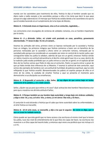 DESCUBRE LA BIBLIA – Nivel Intermedio Nuevo Testamento
www.descubrelabiblia.org Pág - 220 -
manda con los sacerdotes para testimonio de ellos, Yeshúa le dijo al hombre sanado que no
dijera nada a nadie excepto a los sacerdotes porque a ellos sí les tenía que decir lo que paso
porque era algo sobrenatural. El mensaje que Yeshúa les estaba dando a los sacerdotes era que lo
que él estaba haciendo era el cumplimiento de la las leyes de Moisés;
Mateo 8.- 5 Entrando Jesús en Capernaum, vino a él un centurión, rogándole,…
Los centuriones eran encargados de centenas de soldados romanos, era un hombre importante
por lo tanto;
Mateo 8.- 6 y diciendo: Señor, mi criado está postrado en casa, paralítico, gravemente
atormentado. 7 Y Jesús le dijo: Yo iré y le sanaré…
Veamos las actitudes del reino, primero viene un leproso rechazado por la sociedad y Yeshúa
hace un milagro, los primeros milagros que Yeshúa comienza a hacer son en beneficio de las
personas rechazadas por la sociedad y ahora viene un centurión romano, rechazado por la
sociedad judía porque era considerado un usurpador por estar en control de la nación judía y por
consiguiente todos los judíos lo odiaban, además de que era un gentil, entonces Yeshúa siendo
un rabino muestra una actitud extraordinaria al decirle a éste gentil que iría a su casa; dentro de
la tradición judía estaba prohibido que un judío entrara a casa de un gentil; en el capítulo q0 del
libro de los hechos vemos que Pedro le dijo eso al centurión, Pedro no quería entrar a pesar de
que ya había tenido ésta referencia de su Maestro. Y veamos la actitud de éste centurión, aquí
vemos dos ejemplos de hombres con una actitud de humildad, de pobreza espiritual, aquí se está
reflejando lo que Yeshúa enseñó: Bienaventurados los pobres en espíritu porque de ellos es el
reino de los cielos, lo acababa de enseñar Yeshúa y aquí se presenta el momento para
demostrarles a sus discípulos sus enseñanzas;
Mateo 8.- 8 Respondió el centurión y dijo: Señor, no soy digno de que entres bajo mi techo;
solamente dí la palabra, y mi criado sanará…
Señor, ¿Quién soy yo para que entres a mi casa? ¡Qué actitud de éste hombre! Necesitamos orar
para que a nosotros nos dé ésta actitud el Señor;
Mateo 8.- 9 Porque también yo soy hombre bajo autoridad, y tengo bajo mis órdenes soldados;
y digo a éste: Ve, y va; y al otro: Ven, y viene; y a mi siervo: Haz esto, y lo hace…
El centurión le está diciendo a Yeshúa que él sabe que tiene autoridad sobre las enfermedades y
al oírlo Yeshúa se maravilló;
Mateo 8.- 10 Al oírlo Jesús, se maravilló, y dijo a los que le seguían: De cierto os digo, que ni
aun en Israel he hallado tanta fe…
Cómo puede ser que éste gentil que no tiene acceso a las escrituras al mismo nivel que la tienen
los judíos, tuvo ése nivel de entendimiento de lo que Dios era capaz de hacer, las escrituras nos
muestran a un Dios capaz de hacerlo todo; y entonces aquí viene una profecía que nos incluye a ti
y a mi;
 