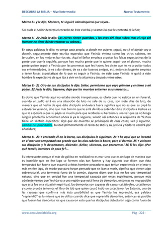 DESCUBRE LA BIBLIA – Nivel Intermedio Nuevo Testamento
www.descubrelabiblia.org Pág - 222 -
Mateo 8.- y le dijo: Maestro, te seguiré adondequiera que vayas…
Sin duda el Señor detectó el corazón de éste escriba y veamos lo que le contestó el Señor;
Mateo 8.- 20 Jesús le dijo: Las zorras tienen guaridas, y las aves del cielo nidos; mas el Hijo del
Hombre no tiene dónde recostar su cabeza…
En otras palabras le dijo: no tengo casa propia, a donde me quieres seguir, no sé ni donde voy a
dormir, seguramente éste escriba esperaba que Yeshúa viviera como los otros rabinos, en
Jerusalén, en los mejores barrios etc. Aquí el Señor empieza a quitar las falsas expectativas de la
gente que quería seguirle, porque hay mucha gente que le quiere seguir por el glamur, mucha
gente quiere seguir a Yeshúa por las promesas que les hacen, les dicen que les va a quitar todas
sus enfermedades, te va a dar dinero, de va a dar buenos amigos, etc. entonces la gente empieza
a tener falsas expectativas de lo que es seguir a Yeshúa, en éste caso Yeshúa le quitó a éste
hombre la expectativa de que iba a vivir en la alcurnia y después viene otro;
Mateo 8.- 21 Otro de sus discípulos le dijo: Señor, permíteme que vaya primero y entierre a mi
padre. 22 Jesús le dijo: Sígueme; deja que los muertos entierren a sus muertos…
Es obvio que Yeshúa aquí no estaba siendo irrespetuoso, es obvio que no estaba en un funeral,
cuando un judío está en una situación de luto no sale de su casa, son siete días de luto, de
manera que el hecho de que éste discípulo anduviera fuera significa que no es que su papá lo
estuvieran velando, sino que más bien lo que le está dando a entender éste discípulo a Yeshúa es
que le esperara a que su papa se muera para que recibiera su herencia y una vez que ya no tenga
ningún problema económico ahora sí ya le seguiría, siendo así entonces la respuesta de Yeshúa
tiene un sentido específico: deja que los muertos se preocupen de esas cosas, ven y sígueme,
cambia tus prioridades, buscad primeramente el reino de Dios y su justicia y todo te vendrá por
añadidura;
Mateo 8.- 23 Y entrando él en la barca, sus discípulos le siguieron. 24 Y he aquí que se levantó
en el mar una tempestad tan grande que las olas cubrían la barca; pero él dormía. 25 Y vinieron
sus discípulos y le despertaron, diciendo: ¡Señor, sálvanos, que perecemos! 26 El les dijo: ¿Por
qué teméis, hombres de poca fe?...
Es interesante porque el mar de galilea en realidad no es mar sino que es un lago de manera que
es increíble que en ése lago se formen olas tan fuertes y hay algunos que dicen que ésta
tempestad tan fuerte que espantó a éstos hombre pescadores que tenían experiencia en el mar y
más en ése lago, de modo que para hayan pensado que se iban a morir, significa que vieron algo
sobrenatural, una tormenta fuera de lo común, algunos dicen que ésta no fue una tempestad
natural, sino que en verdad fue una tempestad causada por entes espirituales, porque más
adelante vemos que Yeshúa va a una región que está llena de demonios, entonces es muy posible
que esta fue una situación espiritual, los demonios son capaces de causar catástrofes, cataclismos
y como prueba tenemos el libro de Job que quien causó todo un cataclismo fue Satanás, una de
las razones que confirma más ésta posibilidad es que Yeshúa los reprendió, esa palabra
“reprendió” es la misma que se utiliza cuando dice que reprendía demonios, entonces es posible
que fueran los demonios los que causaron esto que los discípulos detectaron algo como fuera de
 