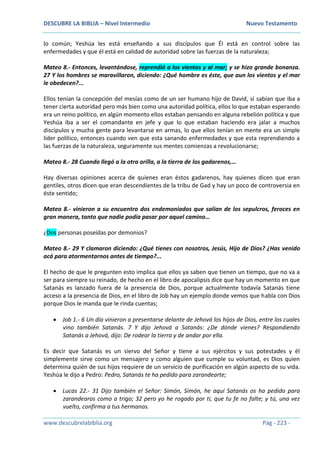 DESCUBRE LA BIBLIA – Nivel Intermedio Nuevo Testamento
www.descubrelabiblia.org Pág - 223 -
lo común; Yeshúa les está enseñando a sus discípulos que Él está en control sobre las
enfermedades y que él está en calidad de autoridad sobre las fuerzas de la naturaleza;
Mateo 8.- Entonces, levantándose, reprendió a los vientos y al mar; y se hizo grande bonanza.
27 Y los hombres se maravillaron, diciendo: ¿Qué hombre es éste, que aun los vientos y el mar
le obedecen?...
Ellos tenían la concepción del mesías como de un ser humano hijo de David, sí sabían que iba a
tener cierta autoridad pero más bien como una autoridad política, ellos lo que estaban esperando
era un reino político, en algún momento ellos estaban pensando en alguna rebelión política y que
Yeshúa iba a ser el comandante en jefe y que lo que estaban haciendo era jalar a muchos
discípulos y mucha gente para levantarse en armas, lo que ellos tenían en mente era un simple
líder político, entonces cuando ven que esta sanando enfermedades y que esta reprendiendo a
las fuerzas de la naturaleza, seguramente sus mentes comienzas a revolucionarse;
Mateo 8.- 28 Cuando llegó a la otra orilla, a la tierra de los gadarenos,…
Hay diversas opiniones acerca de quienes eran éstos gadarenos, hay quienes dicen que eran
gentiles, otros dicen que eran descendientes de la tribu de Gad y hay un poco de controversia en
éste sentido;
Mateo 8.- vinieron a su encuentro dos endemoniados que salían de los sepulcros, feroces en
gran manera, tanto que nadie podía pasar por aquel camino…
¿Dos personas poseídas por demonios?
Mateo 8.- 29 Y clamaron diciendo: ¿Qué tienes con nosotros, Jesús, Hijo de Dios? ¿Has venido
acá para atormentarnos antes de tiempo?...
El hecho de que le pregunten esto implica que ellos ya saben que tienen un tiempo, que no va a
ser para siempre su reinado, de hecho en el libro de apocalipsis dice que hay un momento en que
Satanás es lanzado fuera de la presencia de Dios, porque actualmente todavía Satanás tiene
acceso a la presencia de Dios, en el libro de Job hay un ejemplo donde vemos que habla con Dios
porque Dios le manda que le rinda cuentas;
 Job 1.- 6 Un día vinieron a presentarse delante de Jehová los hijos de Dios, entre los cuales
vino también Satanás. 7 Y dijo Jehová a Satanás: ¿De dónde vienes? Respondiendo
Satanás a Jehová, dijo: De rodear la tierra y de andar por ella.
Es decir que Satanás es un siervo del Señor y tiene a sus ejércitos y sus potestades y él
simplemente sirve como un mensajero y como alguien que cumple su voluntad, es Dios quien
determina quién de sus hijos requiere de un servicio de purificación en algún aspecto de su vida.
Yeshúa le dijo a Pedro: Pedro, Satanás te ha pedido para zarandearte;
 Lucas 22.- 31 Dijo también el Señor: Simón, Simón, he aquí Satanás os ha pedido para
zarandearos como a trigo; 32 pero yo he rogado por ti, que tu fe no falte; y tú, una vez
vuelto, confirma a tus hermanos.
 