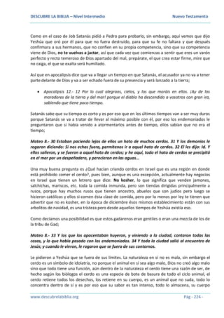 DESCUBRE LA BIBLIA – Nivel Intermedio Nuevo Testamento
www.descubrelabiblia.org Pág - 224 -
Como en el caso de Job Satanás pidió a Pedro para probarlo, sin embargo, aquí vemos que dijo
Yeshúa que oró por él para que no fuera destruido, para que su fe no faltara y que después
confirmara a sus hermanos, que no confíen en su propia competencia, sino que su competencia
viene de Dios, no te vuelvas a jactar, así que cada vez que comienzas a sentir que eres un varón
perfecto y recto temeroso de Dios apartado del mal, prepárate, el que crea estar firme, mire que
no caiga, el que se exalta será humillado.
Así que en apocalipsis dice que va a llegar un tiempo en que Satanás, el acusador ya no va a tener
parte delante de Dios y va a ser echado fuera de su presencia y será lanzado a la tierra;
 Apocalipsis 12.- 12 Por lo cual alegraos, cielos, y los que moráis en ellos. ¡Ay de los
moradores de la tierra y del mar! porque el diablo ha descendido a vosotros con gran ira,
sabiendo que tiene poco tiempo.
Satanás sabe que su tiempo es corto y es por eso que en los últimos tiempos van a ser muy duros
porque Satanás se va a tratar de llevar al máximo posible con él, por eso los endemoniados le
preguntaron que si había venido a atormentarlos antes de tiempo, ellos sabían que no era el
tiempo;
Mateo 8.- 30 Estaban paciendo lejos de ellos un hato de muchos cerdos. 31 Y los demonios le
rogaron diciendo: Si nos echas fuera, permítenos ir a aquel hato de cerdos. 32 El les dijo: Id. Y
ellos salieron, y se fueron a aquel hato de cerdos; y he aquí, todo el hato de cerdos se precipitó
en el mar por un despeñadero, y perecieron en las aguas…
Una muy buena pregunta es ¿Qué hacían criando cerdos en Israel que es una región en donde
está prohibido comer el cerdo?, pues bien, aunque es una excepción, actualmente hay negocios
en Israel que tienen un letrero que dice: No kosher, lo que significa que venden jamones,
salchichas, mariscos, etc. toda la comida inmunda, pero son tiendas dirigidas principalmente a
rusos, porque hay muchos rusos que tienen ancestro, abuelos que son judíos pero luego se
hicieron católicos y ellos si comen ésta clase de comida, pero por lo menos por ley te tienen que
advertir que no es kosher, en la época de diciembre ésos mismos establecimiento están con sus
arbolitos de navidad, es una tristeza pero desde aquellos tiempos de Yeshúa existía eso.
Como decíamos una posibilidad es que estos gadarenos eran gentiles o eran una mezcla de los de
la tribu de Gad;
Mateo 8.- 33 Y los que los apacentaban huyeron, y viniendo a la ciudad, contaron todas las
cosas, y lo que había pasado con los endemoniados. 34 Y toda la ciudad salió al encuentro de
Jesús; y cuando le vieron, le rogaron que se fuera de sus contornos.
Le pidieron a Yeshúa que se fuera de sus límites. La naturaleza en sí no es mala, sin embargo el
cerdo es un símbolo de idolatría, no porque el animal en sí sea algo malo, Dios no creó algo malo
sino que todo tiene una función, aún dentro de la naturaleza el cerdo tiene una razón de ser, de
hecho según los biólogos el cerdo es una especie de bote de basura de todo el ciclo animal, el
cerdo retiene todos los desechos, los retiene en su cuerpo, es un animal que no suda, todo lo
concentra dentro de sí y es por eso que su sabor es tan intenso, todo lo almacena, su cuerpo
 
