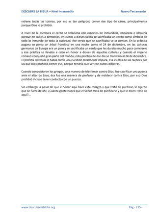 DESCUBRE LA BIBLIA – Nivel Intermedio Nuevo Testamento
www.descubrelabiblia.org Pág - 225 -
retiene todas las toxinas, por eso es tan peligroso comer ése tipo de carne, principalmente
porque Dios lo prohibió.
A nivel de la escritura el cerdo se relaciona con aspectos de inmundicia, impureza e idolatría
porque en cultos a demonios, en cultos a dioses falsos se sacrificaba un cerdo como símbolo de
todo lo inmundo de toda la suciedad, ése cerdo que se sacrificaba se lo comían. En la práctica
pagana se ponía un árbol frondoso en una noche como el 24 de diciembre, en las culturas
germanas de Europa era un pino y se sacrificaba un cerdo que les duraba mucho para comérselo
y ésa práctica se llevaba a cabo en honor a dioses de aquellas culturas y cuando el imperio
romano conquistó gran parte del mundo, ésta práctica de ése día se transfirió al 24 de diciembre.
El profeta Jeremías lo habla como una cuestión totalmente impura, ésa es otra de las razones por
las que Dios prohibió comer eso, porque tendría que ver con cultos idólatras.
Cuando conquistaron los griegos, una manera de blasfemar contra Dios, fue sacrificar una puerca
ante el altar de Zeus, ésa fue una manera de profanar y de maldecir contra Dios, por eso Dios
prohibió incluso tener contacto con un puerco.
Sin embargo, a pesar de que el Señor aquí hace éste milagro y que trató de purificar, le dijeron
que se fuera de ahí; ¿Cuánta gente habrá que el Señor trata de purificarle y que le dicen: vete de
aquí?...
 