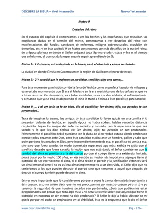 DESCUBRE LA BIBLIA – Nivel Intermedio Nuevo Testamento
www.descubrelabiblia.org Pág - 226 -
Mateo 9
Destellos del reino
En el estudio del capítulo 8 comenzamos a ver los hechos y las enseñanzas que respaldan las
enseñanzas dadas en el sermón del monte, comenzamos a ver destellos del reino con
manifestaciones del Mesías, sanidades de enfermos, milagros sobrenaturales, expulsión de
demonios, etc. y en éste capítulo 9 de Mateo continuamos con más destellos de la era del reino,
de la época gloriosa en donde el Señor enjugará toda lágrima y toda tristeza y ése es el tiempo
que anhelamos, el que nos da la esperanza de seguir aprendiendo de Él;
Mateo 9.- 1 Entonces, entrando Jesús en la barca, pasó al otro lado y vino a su ciudad…
La ciudad en donde Él vivía en Capernaum en la región de Galilea en el norte de Israel;
Mateo 9.- 2 Y sucedió que le trajeron un paralítico, tendido sobre una cama;…
Para éste momento ya se había corrido la fama de Yeshúa como un profeta hacedor de milagros y
ya se estaba murmurando que Él era el Mesías y en la era mesiánica una de las señales es que va
a haber resurrección de muertos, va a haber sanidades, se va a acabar el dolor, el sufrimiento etc.
y pensando que ya se está estableciendo el reino le traen a Yeshúa a éste paralítico para sanarlo;
Mateo 9.-… y al ver Jesús la fe de ellos, dijo al paralítico: Ten ánimo, hijo; tus pecados te son
perdonados…
Trata de imaginar la escena, los amigos de éste paralítico lo llevan quizás en una camilla y lo
presentan delante de Yeshúa, en aquella época no había coches, habían recorrido distancia
cargándolo, llegan los amigos del enfermo sudados y cansados con la esperanza de que sea
sanado y lo que les dice Yeshúa es: Ten ánimo, hijo; tus pecados te son perdonados.
Primeramente el paralítico debió quedarse con la duda de si en verdad estaba siendo perdonado
porque todos pecamos ante Dios, pero éste paralítico estaba ante un hombre, galileo y sabe que
quien perdona los pecados es Dios, pero independientemente de eso, el paralítico no venía a eso,
sino para que fuera sanado, de modo que estaba esperando algo más; Yeshúa ya sabía que el
paralítico deseaba que fuese sanado, la lección que nos está dando el Señor consiste en que la
sanidad del alma es prioritaria a la del cuerpo porque el cuerpo tiene una existencia limitada,
podrá durar por lo mucho 100 años, en ése sentido es mucho más importante algo que tiene el
potencial de ser eterno como el alma, si el alma recibe el perdón y la justificación entonces será
un alma inmortal pero si no es así esa alma simplemente va a ser destruida, el Señor dijo que no
temiéramos a los que pueden destruir el cuerpo sino que temamos a aquel que después de
destruir el cuerpo también puede destruir el alma.
Esto es muy importante que lo consideremos porque a veces le damos demasiada importancia a
éste cuerpo, esto no quiere decir que no nos preocupemos por nuestro cuerpo pero si tú y yo
tenemos la seguridad de que nuestros pecados son perdonados, ¿Será que pudiéramos estar
decepcionados por pensar que falta algo más? ¿No será suficiente saber que aquello que tiene el
potencial en nosotros de ser eterno ha sido perdonado? El Señor le dijo a Pablo: Bástate en mi
gracia porque mi poder se perfecciona en tu debilidad, ésta es la respuesta que le dio el Señor
 