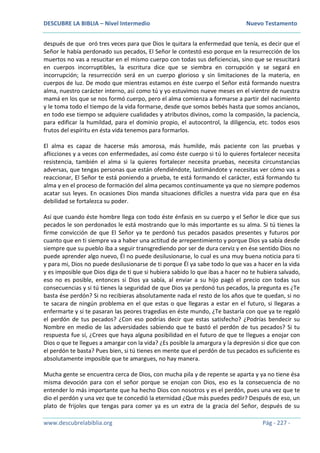 DESCUBRE LA BIBLIA – Nivel Intermedio Nuevo Testamento
www.descubrelabiblia.org Pág - 227 -
después de que oró tres veces para que Dios le quitara la enfermedad que tenía, es decir que el
Señor le había perdonado sus pecados, El Señor le contestó eso porque en la resurrección de los
muertos no vas a resucitar en el mismo cuerpo con todas sus deficiencias, sino que se resucitará
en cuerpos incorruptibles, la escritura dice que se siembra en corrupción y se segará en
incorrupción; la resurrección será en un cuerpo glorioso y sin limitaciones de la materia, en
cuerpos de luz. De modo que mientras estamos en éste cuerpo el Señor está formando nuestra
alma, nuestro carácter interno, así como tú y yo estuvimos nueve meses en el vientre de nuestra
mamá en los que se nos formó cuerpo, pero el alma comienza a formarse a partir del nacimiento
y le toma todo el tiempo de la vida formarse, desde que somos bebés hasta que somos ancianos,
en todo ese tiempo se adquiere cualidades y atributos divinos, como la compasión, la paciencia,
para edificar la humildad, para el dominio propio, el autocontrol, la diligencia, etc. todos esos
frutos del espíritu en ésta vida tenemos para formarlos.
El alma es capaz de hacerse más amorosa, más humilde, más paciente con las pruebas y
aflicciones y a veces con enfermedades, así como éste cuerpo si tú lo quieres fortalecer necesita
resistencia, también el alma si la quieres fortalecer necesita pruebas, necesita circunstancias
adversas, que tengas personas que están ofendiéndote, lastimándote y necesitas ver cómo vas a
reaccionar, El Señor te está poniendo a prueba, te está formando el carácter, está formando tu
alma y en el proceso de formación del alma pecamos continuamente ya que no siempre podemos
acatar sus leyes. En ocasiones Dios manda situaciones difíciles a nuestra vida para que en ésa
debilidad se fortalezca su poder.
Así que cuando éste hombre llega con todo éste énfasis en su cuerpo y el Señor le dice que sus
pecados le son perdonados le está mostrando que lo más importante es su alma. Si tú tienes la
firme convicción de que El Señor ya te perdonó tus pecados pasados presentes y futuros por
cuanto que en ti siempre va a haber una actitud de arrepentimiento y porque Dios ya sabía desde
siempre que su pueblo iba a seguir transgrediendo por ser de dura cerviz y en ése sentido Dios no
puede aprender algo nuevo, Él no puede desilusionarse, lo cual es una muy buena noticia para ti
y para mi, Dios no puede desilusionarse de ti porque Él ya sabe todo lo que vas a hacer en la vida
y es imposible que Dios diga de ti que si hubiera sabido lo que ibas a hacer no te hubiera salvado,
eso no es posible, entonces si Dios ya sabía, al enviar a su hijo pagó el precio con todas sus
consecuencias y si tú tienes la seguridad de que Dios ya perdonó tus pecados, la pregunta es ¿Te
basta ése perdón? Si no recibieras absolutamente nada el resto de los años que te quedan, si no
te sacara de ningún problema en el que estas o que llegaras a estar en el futuro, si llegaras a
enfermarte y si te pasaran las peores tragedias en éste mundo, ¿Te bastaría con que ya te regaló
el perdón de tus pecados? ¿Con eso podrías decir que estas satisfecho? ¿Podrías bendecir su
Nombre en medio de las adversidades sabiendo que te bastó el perdón de tus pecados? Si tu
respuesta fue sí, ¿Crees que haya alguna posibilidad en el futuro de que te llegues a enojar con
Dios o que te llegues a amargar con la vida? ¿Es posible la amargura y la depresión si dice que con
el perdón te basta? Pues bien, si tú tienes en mente que el perdón de tus pecados es suficiente es
absolutamente imposible que te amargues, no hay manera.
Mucha gente se encuentra cerca de Dios, con mucha pila y de repente se aparta y ya no tiene ésa
misma devoción para con el señor porque se enojan con Dios, eso es la consecuencia de no
entender lo más importante que ha hecho Dios con nosotros y es el perdón, pues una vez que te
dio el perdón y una vez que te concedió la eternidad ¿Que más puedes pedir? Después de eso, un
plato de frijoles que tengas para comer ya es un extra de la gracia del Señor, después de su
 