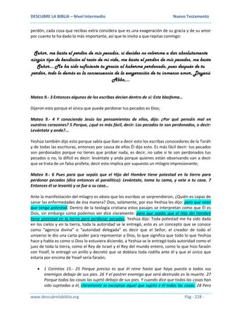 DESCUBRE LA BIBLIA – Nivel Intermedio Nuevo Testamento
www.descubrelabiblia.org Pág - 228 -
perdón, cada cosa que recibas extra considera que es una exageración de su gracia y de su amor
por cuanto te ha dado lo más importante, así que te invito a que repitas conmigo:
Señor, me basta el perdón de mis pecados, si decides no volverme a dar absolutamente
ningún tipo de bendición el resto de mi vida, me basta el perdón de mis pecados, me basta
Señor… Me ha sido suficiente tu gracia al haberme perdonado, pues después de tu
perdón, todo lo demás es la consecuencia de la exageración de tu inmenso amor, Dayenú
Abba,…
Mateo 9.- 3 Entonces algunos de los escribas decían dentro de sí: Este blasfema…
Dijeron esto porque el único que puede perdonar tus pecados es Dios;
Mateo 9.- 4 Y conociendo Jesús los pensamientos de ellos, dijo: ¿Por qué pensáis mal en
vuestros corazones? 5 Porque, ¿qué es más fácil, decir: Los pecados te son perdonados, o decir:
Levántate y anda?...
Yeshúa también dijo esto porque sabía que iban a decir esto los escribas conocedores de la Toráh
y de todas las escrituras, entonces por causa de ellos Él dijo esto. Es más fácil decir: tus pecados
son perdonados porque no tienes que probar nada, es decir, no sabe si te son perdonados tus
pecados o no, lo difícil es decir: levántate y anda porque quienes están observando van a decir
que se trata de un falso profeta, decir esto implica por supuesto un milagro impresionante;
Mateo 9.- 6 Pues para que sepáis que el Hijo del Hombre tiene potestad en la tierra para
perdonar pecados (dice entonces al paralítico): Levántate, toma tu cama, y vete a tu casa. 7
Entonces él se levantó y se fue a su casa…
Ante la manifestación del milagro es obvio que los escribas se sorprendieron, ¿Quién es capaz de
sanar las enfermedades de ésa manera? Dios, solamente, por eso Yeshúa les dijo: para que vean
que tengo potestad. Dentro de la teología cristiana estos pasajes se interpretan como que Él es
Dios, sin embargo como podemos ver dice claramente: para que sepáis que el Hijo del Hombre
tiene potestad en la tierra para perdonar pecados. Yeshúa dijo: Toda potestad me ha sido dada
en los cielos y en la tierra, toda la autoridad se le entregó, esto es un concepto que se conoce
como “agencia divina” o “autoridad delegada” es decir que el Señor, el creador de todo el
universo le dio una carta poder para representar a Dios, lo que significa que todo lo que Yeshúa
hace y habla es como si Dios lo estuviera diciendo, a Yeshúa se le entregó toda autoridad como el
juez de toda la tierra, como el Rey de Israel y el Rey del mundo entero, como lo que hizo faraón
con Yoséf, le entregó un anillo y decretó que se doblara toda rodilla ante él y que el único que
estaría por encima de Yosef sería faraón;
 1 Corintios 15.- 25 Porque preciso es que él reine hasta que haya puesto a todos sus
enemigos debajo de sus pies. 26 Y el postrer enemigo que será destruido es la muerte. 27
Porque todas las cosas las sujetó debajo de sus pies. Y cuando dice que todas las cosas han
sido sujetadas a él, claramente se exceptúa aquel que sujetó a él todas las cosas. 28 Pero
 