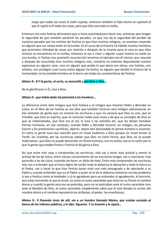 DESCUBRE LA BIBLIA – Nivel Intermedio Nuevo Testamento
www.descubrelabiblia.org Pág - 229 -
luego que todas las cosas le estén sujetas, entonces también el Hijo mismo se sujetará al
que le sujetó a él todas las cosas, para que Dios sea todo en todos.
Entonces con esto Yeshúa demuestra que si tiene autoridad para hacer eso, entonces que tengan
la seguridad de que también perdonó los pecados. Lo que nos da la seguridad del perdón de
nuestros pecados por los méritos de Yeshúa es que hizo muchos milagros, no estamos creyendo
en alguien que sus restos están en la tumba. En el curso de la historia ha habido muchos hombres
que prometen infinidad de cosas con relación a después de la muerte pero el caso es que ellos
mismos se encuentran en la tumba, entonces le vas a creer a alguien cuyos huesos no están en
una tumba, si Yeshúa nos prometió resurrección tenemos el ejemplo con él mismo, que resucito
y después de resucitado hizo muchos milagros más, nosotros no estamos depositando nuestra
esperanza en alguien vano, sino en alguien que probó lo que decía con obras, con hechos, con
señales, con prodigios cual nunca antes alguien ha hecho, es alguien que dividió la historia de la
humanidad, no ha existido hombre en la tierra con todas las características de Yeshúa
Mateo 9.- 8 Y la gente, al verlo, se maravilló y glorificó a Dios,…
No le glorificaron a Él, sino a Dios;
Mateo 9.- que había dado tal potestad a los hombres…
La diferencia entre éste milagro que hizo Yeshúa y el milagro que hicieron Pablo y Bernabé en
Listra, en el libro de los hechos se nos dice que también hicieron otro milagro sobrenatural, en
ése contexto de gente que no conocía las escrituras y que no conocía que Dios es uno, que es
invisible, que Dios es espíritu, que no conocían todas esas cosas y de que su concepto de Dios es
que se materializaba, que Dios era el sol, la luna o las estrellas etc. que los dioses tomaban
formas humanas, en ése contexto, cuando Pablo y Bernabé hicieron un milagro, las personas
fueron y les presentaron sacrificios, dijeron: dioses han descendido en forma humana a nosotros.
En Listra la gente tuvo esa reacción pero en Israel exaltaron a Dios porque en Israel tenían la
Toráh, los israelitas por las escrituras sabían que Dios no tiene forma, que Dios no se puede
materializar, que Dios no puede descender en forma humana, eso no existe, ésa es la razón por la
que la gente que estaba frente a Yeshúa le da gloria a Dios.
Así que entre más veas y comprendas las escrituras, más vas a tener ésta actitud y menos la
actitud de los de Listra, entre menos conocimiento de las escrituras tengas, vas a reaccionar más
parecido a los de Listra, tratando de hacer un ídolo de todo. Entre más comprendes las escrituras
más vas a entender que el único digno de recibir toda la alabanza la adoración y toda la honra es
el Padre, vas a hacer lo que hizo Yeshúa quien vivió una vida consagrada y de adoración a su
Padre y cuando entiendes que es al Padre a quien se le da la alabanza entonces no hay problema
si ves a Yeshúa como el mediador y tú le agradeces pero ya entiendes al agradecerle, al honrarle,
que estas honrando al que le envió, es como el sumo sacerdote que tenía en su frente el nombre
divino y cuando la gente veía eso se postraba, pero no se postraban ante el sumo sacerdote sino
ante el Nombre de Dios, el sumo sacerdote simplemente sabía que él solo llevaba la unción del
nombre divino y el nombre representa los atributos, el poder, las enseñanzas;
Mateo 9.- 9 Pasando Jesús de allí, vio a un hombre llamado Mateo, que estaba sentado al
banco de los tributos públicos, y le dijo: Sígueme. Y se levantó y le siguió…
 