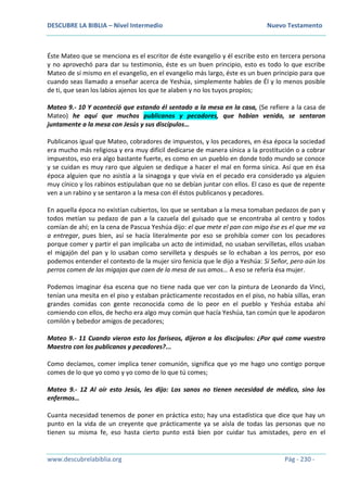 DESCUBRE LA BIBLIA – Nivel Intermedio Nuevo Testamento
www.descubrelabiblia.org Pág - 230 -
Éste Mateo que se menciona es el escritor de éste evangelio y él escribe esto en tercera persona
y no aprovechó para dar su testimonio, éste es un buen principio, esto es todo lo que escribe
Mateo de sí mismo en el evangelio, en el evangelio más largo, éste es un buen principio para que
cuando seas llamado a enseñar acerca de Yeshúa, simplemente hables de Él y lo menos posible
de ti, que sean los labios ajenos los que te alaben y no los tuyos propios;
Mateo 9.- 10 Y aconteció que estando él sentado a la mesa en la casa, (Se refiere a la casa de
Mateo) he aquí que muchos publicanos y pecadores, que habían venido, se sentaron
juntamente a la mesa con Jesús y sus discípulos…
Publicanos igual que Mateo, cobradores de impuestos, y los pecadores, en ésa época la sociedad
era mucho más religiosa y era muy difícil dedicarse de manera sínica a la prostitución o a cobrar
impuestos, eso era algo bastante fuerte, es como en un pueblo en donde todo mundo se conoce
y se cuidan es muy raro que alguien se dedique a hacer el mal en forma sínica. Así que en ésa
época alguien que no asistía a la sinagoga y que vivía en el pecado era considerado ya alguien
muy cínico y los rabinos estipulaban que no se debían juntar con ellos. El caso es que de repente
ven a un rabino y se sentaron a la mesa con él éstos publicanos y pecadores.
En aquella época no existían cubiertos, los que se sentaban a la mesa tomaban pedazos de pan y
todos metían su pedazo de pan a la cazuela del guisado que se encontraba al centro y todos
comían de ahí; en la cena de Pascua Yeshúa dijo: el que mete el pan con migo ése es el que me va
a entregar, pues bien, así se hacía literalmente por eso se prohibía comer con los pecadores
porque comer y partir el pan implicaba un acto de intimidad, no usaban servilletas, ellos usaban
el migajón del pan y lo usaban como servilleta y después se lo echaban a los perros, por eso
podemos entender el contexto de la mujer siro fenicia que le dijo a Yeshúa: Si Señor, pero aún los
perros comen de las migajas que caen de la mesa de sus amos… A eso se refería ésa mujer.
Podemos imaginar ésa escena que no tiene nada que ver con la pintura de Leonardo da Vinci,
tenían una mesita en el piso y estaban prácticamente recostados en el piso, no había sillas, eran
grandes comidas con gente reconocida como de lo peor en el pueblo y Yeshúa estaba ahí
comiendo con ellos, de hecho era algo muy común que hacía Yeshúa, tan común que le apodaron
comilón y bebedor amigos de pecadores;
Mateo 9.- 11 Cuando vieron esto los fariseos, dijeron a los discípulos: ¿Por qué come vuestro
Maestro con los publicanos y pecadores?...
Como decíamos, comer implica tener comunión, significa que yo me hago uno contigo porque
comes de lo que yo como y yo como de lo que tú comes;
Mateo 9.- 12 Al oír esto Jesús, les dijo: Los sanos no tienen necesidad de médico, sino los
enfermos…
Cuanta necesidad tenemos de poner en práctica esto; hay una estadística que dice que hay un
punto en la vida de un creyente que prácticamente ya se aísla de todas las personas que no
tienen su misma fe, eso hasta cierto punto está bien por cuidar tus amistades, pero en el
 