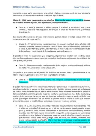 DESCUBRE LA BIBLIA – Nivel Intermedio Nuevo Testamento
www.descubrelabiblia.org Pág - 231 -
momento en que ya lo hacemos por una actitud religiosa, entonces puede ser que pierdas la
sensibilidad y la misericordia de la que va a hablar aquí el Señor;
Mateo 9.- 13 Id, pues, y aprended lo que significa: Misericordia quiero, y no sacrificio. Porque
no he venido a llamar a justos, sino a pecadores, al arrepentimiento…
 Oseas 6.- 1 Venid y volvamos a Jehová; porque él arrebató, y nos curará; hirió, y nos
vendará. 2 Nos dará vida después de dos días; en el tercer día nos resucitará, y viviremos
delante de él…
Esto es una referencia a una profecía impresionante que nos dice en el tiempo en que Efraín va a
comenzar a resucitar como nación;
 Oseas 6.- 3 Y conoceremos, y proseguiremos en conocer a Jehová; como el alba está
dispuesta su salida, y vendrá a nosotros como la lluvia, como la lluvia tardía y temprana a
la tierra. 4 ¿Qué haré a ti, Efraín? ¿Qué haré a ti, oh Judá? La piedad vuestra es como nube
de la mañana, y como el rocío de la madrugada, que se desvanece…
El pecado de Israel fue su jactancia y su arrogancia, el pensar que estaban bien con Dios, Isaías
dijo: tus buenas obras son como trapos de inmundicia. Realmente nadie puede decir delante de
Dios que es justo, nadie;
 Oseas 6.- 5 Por esta causa los corté por medio de los profetas, con las palabras de mi boca
los maté; y tus juicios serán como luz que sale…
Los profetas eran duros con el pueblo, les hablaban de manera directa principalmente a los
líderes religiosos, por eso no eran muy bien aceptados los profetas
 Oseas 6.- 6 Porque misericordia quiero, y no sacrificio, y conocimiento de Dios más que
holocaustos.
El pueblo llevaba sus ofrendas y sacrificios al templo y pensaba que con eso estaba cumpliendo,
pero la actitud entre el pueblo era de arrogancia, odio y división, siempre ha sido así, en la época
de Yeshúa había diferentes sectas, dentro de los fariseos había diferentes movimientos y todo el
tiempo era haber quien interpretaba mejor las escrituras y quien cumplía más de las escrituras y
muchas de las obras que hacían era para ser vistos por los hombres, por eso les dice el Señor que
quiere que tengan misericordia de los demás; el profeta Isaías se refirió al ayuno que estaban
presentando porque se estableció que tenían que ayunar dos veces por semana;
 Isaías 58.- 3 ¿Por qué, dicen, ayunamos, y no hiciste caso; humillamos nuestras almas, y no
te diste por entendido? He aquí que en el día de vuestro ayuno buscáis vuestro propio
gusto, y oprimís a todos vuestros trabajadores. 4 He aquí que para contiendas y debates
ayunáis y para herir con el puño inicuamente; no ayunéis como hoy, para que vuestra voz
sea oída en lo alto. 5 ¿Es tal el ayuno que yo escogí, que de día aflija el hombre su alma,
que incline su cabeza como junco, y haga cama de cilicio y de ceniza? ¿Llamaréis esto
ayuno, y día agradable a Jehová? 6 ¿No es más bien el ayuno que yo escogí, desatar las
ligaduras de impiedad, soltar las cargas de opresión, y dejar ir libres a los quebrantados, y
 