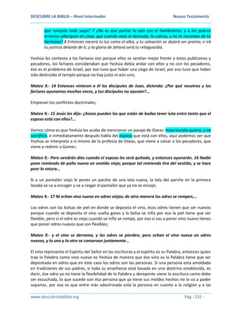 DESCUBRE LA BIBLIA – Nivel Intermedio Nuevo Testamento
www.descubrelabiblia.org Pág - 232 -
que rompáis todo yugo? 7 ¿No es que partas tu pan con el hambriento, y a los pobres
errantes albergues en casa; que cuando veas al desnudo, lo cubras, y no te escondas de tu
hermano? 8 Entonces nacerá tu luz como el alba, y tu salvación se dejará ver pronto; e irá
tu justicia delante de ti, y la gloria de Jehová será tu retaguardia.
Yeshúa les contesta a los fariseos eso porque ellos se sentían mejor frente a éstos publicanos y
pecadores, los fariseos consideraban que Yeshúa debía andar con ellos y no con los pecadores,
ése es el problema de Israel, por eso tuvo que haber una ciega de Israel, por eso tuvo que haber
sido destruido el templo porque no hay justo ni aún uno;
Mateo 9.- 14 Entonces vinieron a él los discípulos de Juan, diciendo: ¿Por qué nosotros y los
fariseos ayunamos muchas veces, y tus discípulos no ayunan?...
Empiezan los conflictos doctrinales;
Mateo 9.- 15 Jesús les dijo: ¿Acaso pueden los que están de bodas tener luto entre tanto que el
esposo está con ellos?...
Vemos cómo es que Yeshúa les acaba de mencionar un pasaje de Oseas: misericordia quiero, y no
sacrificio, e inmediatamente después habla del esposo que está con ellos, aquí podemos ver que
Yeshúa se interpreta a sí mismo de la profecía de Oseas, que viene a salvar a los pecadores, que
viene a redimir a Gomer;
Mateo 9.- Pero vendrán días cuando el esposo les será quitado, y entonces ayunarán. 16 Nadie
pone remiendo de paño nuevo en vestido viejo; porque tal remiendo tira del vestido, y se hace
peor la rotura…
Si a un pantalón viejo le pones un parche de una tela nueva, la tela del parche en la primera
lavada se va a encoger y va a rasgar el pantalón que ya no se encoje;
Mateo 9.- 17 Ni echan vino nuevo en odres viejos; de otra manera los odres se rompen,…
Los odres son las bolsas de piel en donde se deposita el vino, ésos odres tienen que ser nuevos
porque cuando se deposita el vino suelta gases y la bolsa se infla por eso la piel tiene que ser
flexible, pero si el odre es viejo cuando se infla se rompe, por eso si vas a poner vino nuevo tienes
que poner odres nuevos que son flexibles;
Mateo 9.- y el vino se derrama, y los odres se pierden; pero echan el vino nuevo en odres
nuevos, y lo uno y lo otro se conservan juntamente…
El vino representa el Espíritu del Señor en las escrituras y el espíritu es su Palabra, entonces quien
trae la Palabra como vino nuevo es Yeshúa de manera que ése vino es la Palabra tiene que ser
depositada en odres que en éste caso los odres son las personas. Si una persona esta amoldada
en tradiciones de sus padres, si toda su enseñanza está basada en una doctrina establecida, es
decir, ése odre ya no tiene la flexibilidad de la Palabra y derepente viene la escritura como debe
ser escuchada, lo que sucede con ésa persona que ya tiene sus moldes hechos no la va a poder
soportar, por eso es que entre más adoctrinada está la persona en cuanto a la religión y a las
 