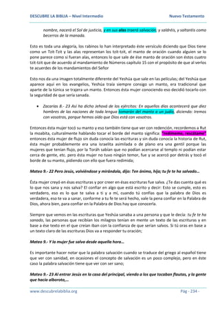 DESCUBRE LA BIBLIA – Nivel Intermedio Nuevo Testamento
www.descubrelabiblia.org Pág - 234 -
nombre, nacerá el Sol de justicia, y en sus alas traerá salvación; y saldréis, y saltaréis como
becerros de la manada.
Esto es toda una alegoría, los rabinos lo han interpretado éste versículo diciendo que Dios tiene
como un Tzit-Tzit y las alas representan los tzit-tzit, el manto de oración cuando alguien se lo
pone parece como si fueran alas, entonces lo que sale de ése manto de oración son éstos cuatro
tzit-tzit que de acuerdo al mandamiento de Números capítulo 15 con el propósito de que al verlos
te acuerdes de los mandamientos del Señor
Esto nos da una imagen totalmente diferente del Yeshúa que sale en las películas; del Yeshúa que
aparece aquí en los evangelios, Yeshúa traía siempre consigo un manto, era tradicional que
aparte de la túnica se trajera un manto. Entonces ésta mujer conociendo eso decidió tocarlo con
la seguridad de que sería sanada.
 Zacarías 8.- 23 Así ha dicho Jehová de los ejércitos: En aquellos días acontecerá que diez
hombres de las naciones de toda lengua tomarán del manto a un judío, diciendo: Iremos
con vosotros, porque hemos oído que Dios está con vosotros.
Entonces ésta mujer tocó su manto y eso también tiene que ver con redención, recordemos a Rut
la moabita, culturalmente hablando tocar el borde del manto significa: “redímeme, rescátame”
entonces ésta mujer de flujo sin duda conocía las escrituras y sin duda conocía la historia de Rut,
ésta mujer probablemente era una israelita asimilada o de plano era una gentil porque las
mujeres que tenían flujo, por la Toráh sabían que no podían acercarse al templo ni podían estar
cerca de gente, etc. pero ésta mujer no tuvo ningún temor, fue y se acercó por detrás y tocó el
borde de su manto, pidiendo con ello que fuera redimida;
Mateo 9.- 22 Pero Jesús, volviéndose y mirándola, dijo: Ten ánimo, hija; tu fe te ha salvado…
Ésta mujer creyó en ésas escrituras y por creer en ésas escrituras fue salva. ¿Te das cuenta qué es
lo que nos sana y nos salva? El confiar en algo que está escrito y decir: Esto se cumple, esto es
verdadero, eso es lo que te salva a ti y a mí, cuando tú confías que la palabra de Dios es
verdadera, eso te va a sanar, conforme a tu fe te será hecho, vale la pena confiar en la Palabra de
Dios, ahora bien, para confiar en la Palabra de Dios hay que conocerla.
Siempre que vemos en las escrituras que Yeshúa sanaba a una persona y que le decía: tu fe te ha
sanado, las personas que recibían los milagros tenían en mente un texto de las escrituras y en
base a ése texto en el que creían iban con la confianza de que serían salvos. Si tú oras en base a
un texto claro de las escrituras Dios va a responder tu oración;
Mateo 9.- Y la mujer fue salva desde aquella hora…
Es importante hacer notar que la palabra salvación cuando se traduce del griego al español tiene
que ver con sanidad, en ocasiones el concepto de salvación es un poco complejo, pero en éste
caso la palabra salvación tiene que ver con ser sano;
Mateo 9.- 23 Al entrar Jesús en la casa del principal, viendo a los que tocaban flautas, y la gente
que hacía alboroto,…
 