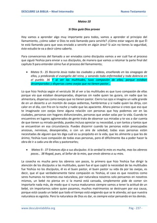 DESCUBRE LA BIBLIA – Nivel Intermedio Nuevo Testamento
www.descubrelabiblia.org Pág - 237 -
Mateo 10
Si Dios guía Dios provee
Hoy vamos a aprender algo muy importante para todos, vamos a aprender el principio del
llamamiento, ¿cómo saber si Dios te está llamando para servirle? ¿Cómo estar seguro de que Él
te está llamando para que seas enviado a servirle en algún área? Si aún no tienes la seguridad,
éste estudio te va a decir cómo saberlo.
Para convencernos del llamado a ser enviados como discípulos vamos a ver cuál fue el proceso
que siguió Yeshúa para enviar a sus discípulos, de manera que vamos a retomar la parte final del
capítulo 9 para entender cómo fue el proceso del llamamiento;
 Mateo 9.- 35 Recorría Jesús todas las ciudades y aldeas, enseñando en las sinagogas de
ellos, y predicando el evangelio del reino, y sanando toda enfermedad y toda dolencia en
el pueblo. 36 Y al ver las multitudes, tuvo compasión de ellas; porque estaban
desamparadas y dispersas como ovejas que no tienen pastor…
Lo que hizo Yeshúa según el versículo 36 al ver a las multitudes es que tuvo compasión de ellas
porque vio que estaban desamparadas, dispersas sin nadie quien las guiara, sin nadie que las
alimentara, dispersas como ovejas que no tienen pastor. Cierra tus ojos e imagina un valle grande
de en un desierto a un montón de ovejas sedientas, hambrientas y si nadie quien las dirija, con
calor en el día, con frio en la noche y nadie que las apaciente. Ahora piensa si crees que eso que
te imaginaste con ovejas tiene alguna relación con personas que hoy podemos ver en las
ciudades, personas con hogares disfuncionales, personas que andan solas por la vida. Cuando te
encuentres en lugares aglomerados de gente trata de observar sus miradas y te vas a dar cuenta
de que tienen su mirada perdida, puedes incluso apreciar su necesidad, y son tantos y tantos que
se encuentran en esa circunstancia. Puedes discernir cuando las personas están preocupadas
ansiosas, nerviosas, desesperadas, o con un aire de soledad, todas esas personas están
necesitadas de alguien que les diga cuál es su propósito en la vida, que les alimente y que les de
ánimo; Yeshúa tuvo compasión de todas esas personas, pero él difícilmente iba a poder hacer la
obra de ir a cada una de ellas y pastorearles;
 Mateo 9.- 37 Entonces dijo a sus discípulos: A la verdad la mies es mucha, mas los obreros
pocos… 38 Rogad, pues, al Señor de la mies, que envíe obreros a su mies.
La cosecha es mucha pero los obreros son pocos, lo primero que hizo Yeshúa fue dirigir la
atención de los discípulos a las multitudes, quien fue el que captó la necesidad de las multitudes
fue Yeshúa no los discípulos, él es el buen pastor, el buen pastor su vida da por las ovejas, es
decir, que el que verdaderamente tiene compasión es Yeshúa, el caso es que nosotros como
seres humanos no tenemos esa naturaleza, por naturaleza nosotros solo pensamos en nosotros
mismos, un bebé no piensa en si la mamá está cansada, simplemente pide de comer sin
importarle nada más, de modo que si nunca maduramos siempre vamos a tener la actitud de un
bebé, sin importarnos sobre quien pasamos, muchos matrimonios se destruyen por esa causa,
porque está casado un bebé que todo el tiempo está exigiendo que se le atienda; así que nuestra
naturaleza es egoísta. Pero la naturaleza de Dios es dar, es siempre estar pensando en los demás.
 