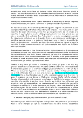 DESCUBRE LA BIBLIA – Nivel Intermedio Nuevo Testamento
www.descubrelabiblia.org Pág - 238 -
Entonces aquí vemos un contraste, los discípulos cuando veían que las multitudes seguían a
Yeshúa y que llegaba un momento en que ellos ya estaban un poco cansados le pedían a Yeshúa
que los despidiera, sin embargo Yeshúa dirige su atención a las ovejas que están desamparadas y
dispersas que no tienen pastor:
Primer paso.- Primeramente Yeshúa capta la atención de los discípulos y se la dirige a aquellos
que están necesitados, les hace ver a la multitud de gente que necesita ser pastoreada.
De manera que es aquí donde te tienes que hacer la siguiente pregunta: Si tu naturaleza es solo
estar pensando en lo que a ti te hace falta y si de repente empiezas a ver a mucha gente con gran
necesidad de recibir éste mensaje, quiere decir que ese pensamiento de ser sensible a la
necesidad de la gente, Yeshúa es quien está dirigiendo tu atención hacia ellos, quien te pone los
ojos en la necesidad de la gente es el Buen Pastor, nosotros no somos buenos pastores, una de
las más grandes desilusiones que tú te puedes llevar en un momento, es cuando llegues a
considerar que una persona es tu pastor; es Yeshúa quien pone en nosotros la necesidad de
suplir ese deseo de amor y compasión que tienen los demás, así que una vez que tu captas la
necesidad de un persona que se encuentra sufriendo, angustiada, triste significa que Yeshúa te
está mostrando algo.
Nuestra tendencia natural es tratar de pasarle la bolita a alguien más y esto se da mucho en una
congregación en donde surge algo que se tiene que hacer y lo más fácil es convocar a una junta y
decir que se necesita hacer esto y aquello, sin embargo, ¿A quién se le mostró ésa necesidad?
Quizás los otros no habían visto esa necesidad pero si a ti se te mostró, lo que quiere decir es que
el llamado es para ti. Y algún día vamos a rendir cuentas de todas esas necesidades en las que se
nos abrieron los ojos para ver y que no acudimos a ellas.
También es muy común que veamos la necesidad y que veamos que quizás se nos haga muy
grande y le decimos al Señor que mande a otro, como cuando El Señor le dice a Moisés acerca de
la aflicción de su pueblo que se encontraba en Egipto y que quería librar a su pueblo y le dijo a
Moisés que lo enviaría a él y por más que trató de excusarse Moisés, a final de cuentas el Señor
no lo libró del llamado. Dice en la carta a los romanos que los dones y el llamamiento son
irrevocables; Dios le dio un llamado a Israel de ser luz a las naciones, de ser la sal de la tierra y a
pesar de su pecado y a pesar de que ha fallado una y otra vez, el Señor no le ha quitado el
llamado. Así que quizás te estás excusando pero al siguiente día El Señor te vuelve a mostrar la
necesidad y la necesidad te persigue como a Jeremías que trató de huir del llamado para
profetizar y quiso huir porque cada vez que trataba de cumplir con el llamado le iba muy mal, lo
rechazaban, se burlaban de él, un día lo echaron a una cisterna y estaba tratando de huir, le iba
tan mal que una vez dijo: me propuse no hablar más del Señor. Sin embargo dice que Su palabra
era dentro de Él como un fuego que no pudo aguantar, entonces no vas a poder evadir el llamado
de Dios, así digas lo que digas no vas a poder evadirlo. Ahora bien, si de plano no vas a poderte
zafar del llamado, si Dios ya te mostró ésa necesidad entonces lo que hay que hacer es:
 Mateo 9.- 38 Rogad, pues, al Señor de la mies, que envíe obreros a su mies.
Una vez que ya viste la necesidad no te puedes hacer que no lo sabes, entonces lo que tienes que
hacer es orar al Señor para que supla esa necesidad. Yeshúa fue sutil al decirles a los apóstoles
 