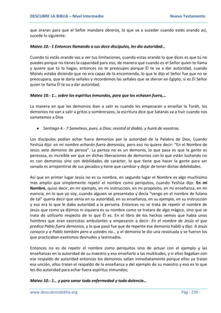 DESCUBRE LA BIBLIA – Nivel Intermedio Nuevo Testamento
www.descubrelabiblia.org Pág - 239 -
que oraran para que el Señor mandara obreros, lo que va a suceder cuando estés orando así,
sucede lo siguiente:
Mateo 10.- 1 Entonces llamando a sus doce discípulos, les dio autoridad…
Cuando tú estás orando vas a ver tus limitaciones, cuando estas orando lo que dices es que tú no
puedes porque no tienes la capacidad para eso, de manera que cuando es el Señor quien te llama
y quiere que tú lo hagas, entonces no te preocupes porque Él te va a dar autoridad, cuando
Moisés estaba diciendo que no era capaz de la encomienda, lo que le dijo el Señor fue que no se
preocupara, que le daría señales y recordemos las señales que se dieron en Egipto, si es El Señor
quien te llama Él te va a dar autoridad;
Mateo 10.- 1… sobre los espíritus inmundos, para que los echasen fuera,…
La manera en que los demonios iban a salir es cuando les empezaran a enseñar la Toráh, los
demonios no van a salir a gritos y sombrerazos, la escritura dice que Satanás va a huir cuando nos
sometemos a Dios
 Santiago 4.- 7 Someteos, pues, a Dios; resistid al diablo, y huirá de vosotros.
Los discípulos podían echar fuera demonios por la autoridad de la Palabra de Dios, Cuando
Yeshúa dijo: en mi nombre echarán fuera demonios, pero eso no quiere decir: “En el Nombre de
Jesús vete demonio de pereza”. La pereza no es un demonio, lo que pasa es que la gente es
perezosa, es increíble ver que en dichas liberaciones de demonios con lo que están luchando no
es con demonios sino con debilidades de carácter, lo que tiene que hacer la gente para ser
sanada es arrepentirse de sus pecados y tiene que cambiar y dejar de tener dichas debilidades.
Así que en primer lugar Jesús no es su nombre, en segundo lugar el Nombre es algo muchísimo
más amplio que simplemente repetir el nombre como periquitos, cuando Yeshúa dijo: En mi
Nombre, quiso decir, en mi ejemplo, en mi instrucción, en mi propósito, en mi enseñanza, en mi
esencia, en lo que yo soy, cuando alguien se presentaba y decía “vengo en el nombre de fulano
de tal” quería decir que venía en su autoridad, en su enseñanza, en su ejemplo, en su instrucción
y eso era lo que le daba autoridad a la persona. Entonces no se trata de repetir el nombre de
Jesús que como ya dijimos ni siquiera es su nombre como se tratara de algo mágico, sino que se
trata de utilizarlo respecto de lo que Él es. En el libro de los hechos vemos que había unos
hombres que eran exorcistas ambulantes y empezaron a decir: En el nombre de Jesús el que
predica Pablo fuera demonios, y lo que pasó fue que de repente ese demonio habló y dijo: A Jesús
conozco y a Pablo también pero a ustedes no… y el demonio le dio una revolcada y se fueron los
que practicaban exotismos desnudos y lastimados.
Entonces no es de repetir el nombre como periquitos sino de actuar con el ejemplo y las
enseñanzas en la autoridad de su maestro y eso enseñarlo a las multitudes, y si ellos llegaban con
ese respaldo de autoridad entonces los demonios salían inmediatamente porque ellos ya traían
esa unción, ellos traían el respaldo de la enseñanza y del ejemplo de su maestro y eso es lo que
les dio autoridad para echar fuera espíritus inmundos;
Mateo 10.- 1… y para sanar toda enfermedad y toda dolencia…
 
