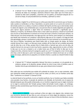 DESCUBRE LA BIBLIA – Nivel Intermedio Nuevo Testamento
www.descubrelabiblia.org Pág - 24 -
 2 Samuel 7:11-12 “desde el día en que puse jueces sobre mi pueblo Israel; y a ti te daré
descanso de todos tus enemigos. Asimismo Jehová te hace saber que él te hará casa. Y
cuando tus días sean cumplidos, y duermas con tus padres, yo levantaré después de ti a
uno de tu linaje, el cual procederá de tus entrañas, y afirmaré su reino”.
¿Qué es Mesías: Ungido? Es un término que se utiliza para describir la ceremonia que se llevaba a
cabo cuando se nombraba a un Rey o Sacerdote y se ponía aceite en un cuerno de carnero y se
derramaba aceite en su cabeza, el aceite es símbolo del Espíritu de Dios que se derramaba sobre
la cabeza de alguien y eso simbolizaba que a esa persona Dios lo estaba eligiendo para gobernar,
para ejercer alguna posición o algún oficio de enseñanza o dirección y significaba que la
Sabiduría, el Espíritu, los Atributos divinos iban a estar sobre esa persona; a David se le prometió
que uno de sus descendientes se sentaría en el trono de Israel y reinaría a Israel para siempre, no
nada más por una cierta temporada, sino algo que iba a ser Eterno, para siempre y es interesante
que desde este momento va a empezar a describirnos algo que se va a repetir a lo largo de toda
esta genealogía, porque si analizamos la vida de David y en qué momento se le prometió que su
hijo seria el Mesías, recordemos que David había sido un simple pastor de ovejas, de hecho
cuando Samuel fue a ungir a un Rey para Israel, estaban allí los hijos de Isaí y estaban pensando
cuál de ellos iba a ser el Rey, porque Dios le había dicho a Samuel que sería uno de ellos, de
repente Samuel vio uno que se veía muy fuerte y apuesto y dijo, seguramente es este y el Señor
le dijo que no era ese y empezó a ver a todos hasta que al final el Señor le dijo que no era
ninguno de ellos, entonces Samuel le pregunta ¿quién va a ser? Y le pregunto a Isaí si tenía algún
otro hijo y este le dijo que sí, pero Isaí supuso que no podía ser tratarse de él por ser un simple
pastor de ovejas, además de ser pequeño y lo mandó a llamar y cuando ve a David El Señor le dijo
“El es”.
 1 Samuel 16:7 “Y Jehová respondió a Samuel: No mires a su parecer, ni a lo grande de su
estatura, porque yo lo desecho; porque Jehová no mira lo que mira el hombre; pues el
hombre mira lo que está delante de sus ojos, pero Jehová mira el corazón”.
Dios sabia que ese muchachito que estaba allí cuidando las ovejas, con su arpa cantando, sabía
que solamente estaba pensando en el que creó los cielos y la tierra, era un hombre como dijo
Dios: “conforme a su corazón” (1 Samuel 13:14)
La vida de David no fue perfecta, no era un hombre perfecto, fue un hombre que había cometido
unos pecados muy fuertes, el pecado de adulterio con Betsabé, de homicidio con el esposo de
Betsabé después que ella quedó embarazada, era un hombre sanguinario que en algún momento
se le negó la construcción del Templo porque había derramado mucha sangre, sin embargo,
David tuvo dos características que hicieron que Dios lo nombrara como un hombre conforme a su
corazón:
1.- Nunca ejerció la Idolatría, nunca sustituyó a Dios con algo o con alguien más, siempre tuvo
una conciencia absoluta de que Dios es uno y de que es el único digno de alabanza, nunca fue
infiel al brindarle su devoción o adoración a alguien más que no fuera el Dios de Abraham, Isaac y
 