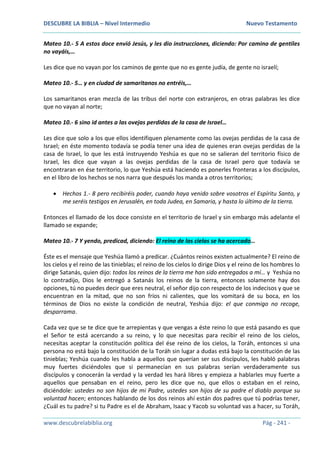 DESCUBRE LA BIBLIA – Nivel Intermedio Nuevo Testamento
www.descubrelabiblia.org Pág - 241 -
Mateo 10.- 5 A estos doce envió Jesús, y les dio instrucciones, diciendo: Por camino de gentiles
no vayáis,…
Les dice que no vayan por los caminos de gente que no es gente judía, de gente no israelí;
Mateo 10.- 5… y en ciudad de samaritanos no entréis,…
Los samaritanos eran mezcla de las tribus del norte con extranjeros, en otras palabras les dice
que no vayan al norte;
Mateo 10.- 6 sino id antes a las ovejas perdidas de la casa de Israel…
Les dice que solo a los que ellos identifiquen plenamente como las ovejas perdidas de la casa de
Israel; en éste momento todavía se podía tener una idea de quienes eran ovejas perdidas de la
casa de Israel, lo que les está instruyendo Yeshúa es que no se salieran del territorio físico de
Israel, les dice que vayan a las ovejas perdidas de la casa de Israel pero que todavía se
encontraran en ése territorio, lo que Yeshúa está haciendo es ponerles fronteras a los discípulos,
en el libro de los hechos se nos narra que después los manda a otros territorios;
 Hechos 1.- 8 pero recibiréis poder, cuando haya venido sobre vosotros el Espíritu Santo, y
me seréis testigos en Jerusalén, en toda Judea, en Samaria, y hasta lo último de la tierra.
Entonces el llamado de los doce consiste en el territorio de Israel y sin embargo más adelante el
llamado se expande;
Mateo 10.- 7 Y yendo, predicad, diciendo: El reino de los cielos se ha acercado…
Éste es el mensaje que Yeshúa llamó a predicar. ¿Cuántos reinos existen actualmente? El reino de
los cielos y el reino de las tinieblas; el reino de los cielos lo dirige Dios y el reino de los hombres lo
dirige Satanás, quien dijo: todos los reinos de la tierra me han sido entregados a mí… y Yeshúa no
lo contradijo, Dios le entregó a Satanás los reinos de la tierra, entonces solamente hay dos
opciones, tú no puedes decir que eres neutral, el señor dijo con respecto de los indecisos y que se
encuentran en la mitad, que no son fríos ni calientes, que los vomitará de su boca, en los
términos de Dios no existe la condición de neutral, Yeshúa dijo: el que conmigo no recoge,
desparrama.
Cada vez que se te dice que te arrepientas y que vengas a éste reino lo que está pasando es que
el Señor te está acercando a su reino, y lo que necesitas para recibir el reino de los cielos,
necesitas aceptar la constitución política del ése reino de los cielos, la Toráh, entonces si una
persona no está bajo la constitución de la Toráh sin lugar a dudas está bajo la constitución de las
tinieblas; Yeshúa cuando les habla a aquellos que querían ser sus discípulos, les habló palabras
muy fuertes diciéndoles que si permanecían en sus palabras serían verdaderamente sus
discípulos y conocerán la verdad y la verdad les hará libres y empieza a hablarles muy fuerte a
aquellos que pensaban en el reino, pero les dice que no, que ellos o estaban en el reino,
diciéndole: ustedes no son hijos de mi Padre, ustedes son hijos de su padre el diablo porque su
voluntad hacen; entonces hablando de los dos reinos ahí están dos padres que tú podrías tener,
¿Cuál es tu padre? si tu Padre es el de Abraham, Isaac y Yacob su voluntad vas a hacer, su Toráh,
 